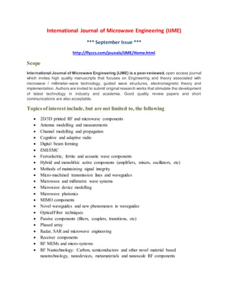 International Journal of Microwave Engineering (IJME)
*** September Issue ***
http://flyccs.com/jounals/IJME/Home.html
Scope
International Journal of Microwave Engineering (IJME) is a peer-reviewed, open access journal
which invites high quality manuscripts that focuses on Engineering and theory associated with
microwave / millimeter-wave technology, guided wave structures, electromagnetic theory and
implementation. Authors are invited to submit original research works that stimulate the development
of latest technology in industry and academia. Good quality review papers and short
communications are also acceptable.
Topics of interest include, but are not limited to, the following
 2D/3D printed RF and microwave components
 Antenna modelling and measurements
 Channel modelling and propagation
 Cognitive and adaptive radio
 Digital beam forming
 EMI/EMC
 Ferroelectric, ferrite and acoustic wave components
 Hybrid and monolithic active components (amplifiers, mixers, oscillators, etc)
 Methods of maintaining signal integrity
 Micro-machined transmission lines and waveguides
 Microwave and millimetre wave systems
 Microwave device modelling
 Microwave photonics
 MIMO components
 Novel waveguides and new phenomenon in waveguides
 Optical/Fiber techniques
 Passive components (filters, couplers, transitions, etc)
 Phased array
 Radar, SAR and microwave engineering
 Receiver components
 RF MEMs and micro-systems
 RF Nantechnology: Carbon, semiconductors and other novel material based
nanotechnology, nanodevices, metamaterials and nanoscale RF components
 