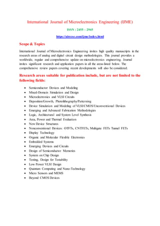 International Journal of Microelectronics Engineering (IJME)
ISSN : 2455 – 2945
https://airccse.com/ijme/index.html
Scope & Topics
International Journal of Microelectronics Engineering invites high quality manuscripts in the
research areas of analog and digital circuit design methodologies. This journal provides a
worldwide, regular and comprehensive update on microelectronics engineering. Journal
invites significant research and application papers in all the areas listed below. The
comprehensive review papers covering recent developments will also be considered.
Research areas suitable for publication include, but are not limited to the
following fields:
 Semiconductor Devices and Modeling
 Mixed-Domain Simulation and Design
 Microelectronics and VLSI Circuits
 Deposition/Growth, Photolithography/Patterning
 Device Simulation and Modeling of VLSI/CMOS/Unconventional Devices
 Emerging and Advanced Fabrication Methodologies
 Logic, Architectural and System Level Synthesis
 Area, Power and Thermal Evaluation
 New Device Structures
 Nonconventional Devices: OTFTs, CNTFETs, Multigate FETs Tunnel FETs
 Display Technology
 Organic and Molecular Flexible Electronics
 Embedded Systems
 Emerging Devices and Circuits
 Design of Semiconductor Memories
 System on Chip Design
 Testing, Design for Testability
 Low Power VLSI Design
 Quantum Computing and Nano-Technology
 Micro Sensors and MEMS
 Beyond CMOS Devices
 