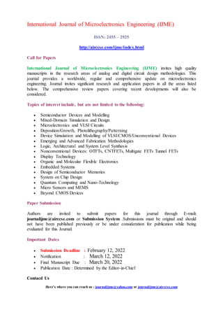 International Journal of Microelectronics Engineering (IJME)
ISSN: 2455 – 2925
http://airccse.com/ijme/index.html
Call for Papers
International Journal of Microelectronics Engineering (IJME) invites high quality
manuscripts in the research areas of analog and digital circuit design methodologies. This
journal provides a worldwide, regular and comprehensive update on microelectronics
engineering. Journal invites significant research and application papers in all the areas listed
below. The comprehensive review papers covering recent developments will also be
considered.
Topics of interest include, but are not limited to the following:
 Semiconductor Devices and Modelling
 Mixed-Domain Simulation and Design
 Microelectronics and VLSI Circuits
 Deposition/Growth, Photolithography/Patterning
 Device Simulation and Modelling of VLSI/CMOS/Unconventional Devices
 Emerging and Advanced Fabrication Methodologies
 Logic, Architectural and System Level Synthesis
 Nonconventional Devices: OTFTs, CNTFETs, Multigate FETs Tunnel FETs
 Display Technology
 Organic and Molecular Flexible Electronics
 Embedded Systems
 Design of Semiconductor Memories
 System on Chip Design
 Quantum Computing and Nano-Technology
 Micro Sensors and MEMS
 Beyond CMOS Devices
Paper Submission
Authors are invited to submit papers for this journal through E-mail:
journalijme@airccse.com or Submission System .Submissions must be original and should
not have been published previously or be under consideration for publication while being
evaluated for this Journal.
Important Dates
 Submission Deadline : February 12, 2022
 Notification : March 12, 2022
 Final Manuscript Due : March 20, 2022
 Publication Date : Determined by the Editor-in-Chief
Contacd Us
Here's where you can reach us : journalijme@yahoo.com or journalijme@airccse.com
 