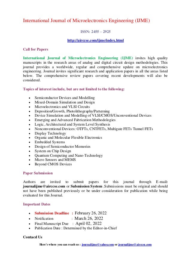 International Journal of Microelectronics Engineering (IJME)
ISSN: 2455 – 2925
http://airccse.com/ijme/index.html
Call for Papers
International Journal of Microelectronics Engineering (IJME) invites high quality
manuscripts in the research areas of analog and digital circuit design methodologies. This
journal provides a worldwide, regular and comprehensive update on microelectronics
engineering. Journal invites significant research and application papers in all the areas listed
below. The comprehensive review papers covering recent developments will also be
considered.
Topics of interest include, but are not limited to the following:
 Semiconductor Devices and Modelling
 Mixed-Domain Simulation and Design
 Microelectronics and VLSI Circuits
 Deposition/Growth, Photolithography/Patterning
 Device Simulation and Modelling of VLSI/CMOS/Unconventional Devices
 Emerging and Advanced Fabrication Methodologies
 Logic, Architectural and System Level Synthesis
 Nonconventional Devices: OTFTs, CNTFETs, Multigate FETs Tunnel FETs
 Display Technology
 Organic and Molecular Flexible Electronics
 Embedded Systems
 Design of Semiconductor Memories
 System on Chip Design
 Quantum Computing and Nano-Technology
 Micro Sensors and MEMS
 Beyond CMOS Devices
Paper Submission
Authors are invited to submit papers for this journal through E-mail:
journalijme@airccse.com or Submission System .Submissions must be original and should
not have been published previously or be under consideration for publication while being
evaluated for this Journal.
Important Dates
 Submission Deadline : February 26, 2022
 Notification : March 26, 2022
 Final Manuscript Due : April 02, 2022
 Publication Date : Determined by the Editor-in-Chief
Contacd Us
Here's where you can reach us : journalijme@yahoo.com or journalijme@airccse.com
 