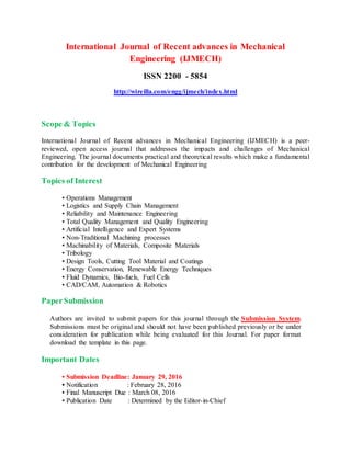 International Journal of Recent advances in Mechanical
Engineering (IJMECH)
ISSN 2200 - 5854
http://wireilla.com/engg/ijmech/index.html
Scope & Topics
International Journal of Recent advances in Mechanical Engineering (IJMECH) is a peer-
reviewed, open access journal that addresses the impacts and challenges of Mechanical
Engineering. The journal documents practical and theoretical results which make a fundamental
contribution for the development of Mechanical Engineering
Topics of Interest
• Operations Management
• Logistics and Supply Chain Management
• Reliability and Maintenance Engineering
• Total Quality Management and Quality Engineering
• Artificial Intelligence and Expert Systems
• Non-Traditional Machining processes
• Machinability of Materials, Composite Materials
• Tribology
• Design Tools, Cutting Tool Material and Coatings
• Energy Conservation, Renewable Energy Techniques
• Fluid Dynamics, Bio-fuels, Fuel Cells
• CAD/CAM, Automation & Robotics
PaperSubmission
Authors are invited to submit papers for this journal through the Submission System.
Submissions must be original and should not have been published previously or be under
consideration for publication while being evaluated for this Journal. For paper format
download the template in this page.
Important Dates
• Submission Deadline: January 29, 2016
• Notification : February 28, 2016
• Final Manuscript Due : March 08, 2016
• Publication Date : Determined by the Editor-in-Chief
 