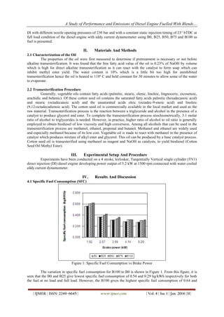 A Study of Performance and Emissions of Diesel Engine Fuelled With Blends…
DI with different nozzle opening pressures of 230 bar and with a constant static injection timing of 23° bTDC at
full load condition of the diesel engine with eddy current dynamometer using B0, B25, B50, B75 and B100 as
fuel is presented.

II.

Materials And Methods

2.1 Characterization of the Oil
The properties of the oil were first measured to determine if pretreatment is necessary or not before
alkaline transesterification. It was found that the free fatty acid value of the oil is 0.23% of NaOH by volume
which is high for direct alkaline transesterification as it can react with the catalyst to form soap which can
inhibit methyl ester yield. The water content is 10% which is a little bit too high for uninhibited
transesterification hence the oil is heated to 110º C and held constant for 30 minutes to allow some of the water
to evaporate.
2.2 Transesterification Procedure
Generally, vegetable oils contain fatty acids (palmitic, stearic, olenic, linoleic, lingnoceric, eicosenoic,
arachidic and behenic). Of these cotton seed oil contains the saturated fatty acids palmitic (hexadecanoic acid)
and stearic (octadecanoic acid) and the unsaturated acids oleic (octadec-9-enoic acid) and linoleic
(9,12-octadecadienoic acid). The cotton seed oil is commercially available in the local market and used as the
raw material. Transesterification process is the reaction between a triglyceride and alcohol in the presence of a
catalyst to produce glycerol and ester. To complete the transesterification process stiochiometrically, 3:1 molar
ratio of alcohol to triglycerides is needed. However, in practice, higher ratio of alcohol to oil ratio is generally
employed to obtain biodiesel of low viscosity and high conversion. Among all alcohols that can be used in the
transesterification process are methanol, ethanol, proponal and butanol. Methanol and ethanol are widely used
and especially methanol because of its low cost. Vegetable oil is made to react with methanol in the presence of
catalyst which produces mixture of alkyl ester and glycerol. This oil can be produced by a base catalyst process.
Cotton seed oil is transesterified using methanol as reagent and NaOH as catalysts, to yield biodiesel (Cotton
Seed Oil Methyl Ester).

III.

Experimental Setup And Procedure

Experiments have been conducted on a 4 stroke, kirloskar, Tangentially Vertical single cylinder (TV1)
direct injection (DI) diesel engine developing power output of 5.2 kW at 1500 rpm connected with water cooled
eddy current dynamometer.

IV.

Results And Discussion

4.1 Specific Fuel Consumption (SFC)

Figure 1: Specific Fuel Consumption vs Brake Power
The variation in specific fuel consumption for B100 to B0 is shown in Figure 1. From this figure, it is
seen that the B0 and B25 give lowest specific fuel consumption of 0.54 and 0.29 kg/kWh respectively for both
the fuel at no load and full load. However, the B100 gives the highest specific fuel consumption of 0.64 and
| IJMER | ISSN: 2249–6645 |

www.ijmer.com

| Vol. 4 | Iss. 1 | Jan. 2014 |31|

 
