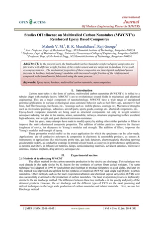 International
OPEN

Journal

ACCESS

Of Modern Engineering Research (IJMER)

Studies Of Influence on Multiwalled Carbon Nanotubes (MWCNT’s)
Reinforced Epoxy Based Composites
Mahesh V. M.1, B. K. Muralidhara2, Raji George3
1

2

Asst. Professor, Dept. of Mechanical Engg., M.S.Ramaiah Institute of Technology, Bangalore-560054
Professor, Dept. of Mechanical Engg., University Visvesvaraya College of Engineering, Bangalore-560001
3
Professor, Dept. of Mechanical Engg., M.S.Ramaiah Institute of Technology, Bangalore-560054.

ABSTRACT: In the present work, the Multiwalled Carbon Nanotube reinforced epoxy composites are
fabricated with different weight fraction of the reinforcement and are subjected to hardness test as well
as compression test. The mechanical properties of these composites are investigated and found posses
increase in hardness test and young’s modulus with increased weight fraction of the reinforcement
compared to the based matrix fabricated using the same process.

Keywords: Epoxy resin, hardner, multiwalled carbon nanotube, nanocomposites.
I. Introduction
Carbon nano-tubes is the form of carbon, multiwalled carbon nanotubes (MWCNT’s) is rolled to a
tubular shape with multiple layers. MWCNT’s are to revolutionize several fields in mechanical and electrical
engineering. This are a major component of nanotechnology. MWCNT have a wide range of unexplored
potential applications in various technological areas antistatic behavior such as fuel filler caps, automotive fuel
lines, fuel filter housings, fuel hoses, etc., housings such as mobile phones, coatings etc., Mechanical strengths
such as electrostatic paintings, adhesives, aircraft parts, sports goods, coatings etc., electrical components, etc.,
Epoxy-based composite materials are being used as structural components not only in weight sensitive
aerospace industry, but also in the marine, armor, automobile, railways, structural engineering to their excellent
high-adhesion, low-weight, and good chemical/corrosion-resistance.
Over the years, many attempts have made to modify epoxy by adding either rubber particles or fillers to
improve the matrix-dominated composite properties. The addition of rubber particles improves the fracture
toughness of epoxy, but decreases its Young`s modulus and strength. The addition of fillers, improves the
Young`s modulus and strength of epoxy.
These properties would enable us the exact application for which the specimens can be tailor-made.
Applications are of conductive polymers & composites in electronic & automobile products, as sensors &
instruments in applications like microscope probe tips, gas leak detectors, electromagnetic shielding sporting
goods(tennis racket), as conductive coatings in printed circuit board, as catalysts in petrochemical applications,
as textiles and fibers, in lithium ion batteries, lamps, semiconducting materials, advanced ceramics, microwave
antennas, medical implants, drug delivery, aerospace etc.

II.

Experimental section

2.1 Methods of Synthesizing MWCNT
The oldest method for the carbon nanotube production is the electric arc discharge. This technique was
used already in the early sixties by R. Bacon for the synthesis of carbon fibers called whiskers. The same
technique was adapted in 1990 by Kratschmer and Huffman to produce fullerenes in good yields, and later on
this method was improved and applied for the synthesis of multiwall (MWNT) and single wall (SWNT) carbon
nanotubes. Other methods such as the laser evaporation/ablation and chemical vapour deposition (CVD) were
also successfully examined in the production of carbon nanotubes. The laser evaporation process is technically
similar to the arc discharge method. The difference between these two methods is in the quality and purity of the
obtained products. However, the arc discharge and the different types of CVD are the most promising and
utilized techniques in the large scale production of carbon nanotubes and related materials. Here, we use Arc
Discharge method.

| IJMER | ISSN: 2249–6645 |

www.ijmer.com

| Vol. 4 | Iss. 1 | Jan. 2014 |58|

 