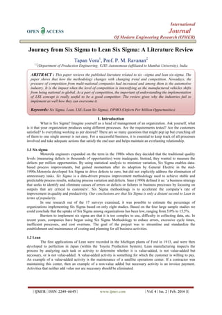 International
OPEN

Journal

ACCESS

Of Modern Engineering Research (IJMER)

Journey from Six Sigma to Lean Six Sigma: A Literature Review
Tapan Vora1, Prof. P. M. Ravanan2
1,2

(Department of Production Engineering, VJTI/ Autonomous (affiliated to Mumbai University), India

ABSTRACT : This paper reviews the published literature related to six –sigma and lean six-sigma. The
paper shows that how the methodology changes with changing trend and competition. Nowadays, the
pressure of competition from multi-national companies had increased and among them is the automotive
industry. It is the impact when the level of competition is intensifying as the manufactured vehicles shifts
from being national to global. As a part of competition, the important of understanding the implementation
of LSS concept is really useful to be a good competitor. The review gives why the industries fail to
implement as well how they can overcome it.

Keywords: Six Sigma, Lean, LSS (Lean Six Sigma), DPMO (Defects Per Million Oppurtunities)
I. Introduction
What is Six Sigma? Imagine yourself as a head of management of an organization. Ask yourself, what
is it that your organization produces using different processes. Are the requirements tested? Are the customers
satisfied? Is everything working as per desired? There are so many questions that might pop up but crunching all
of them to one single answer is not easy. For a successful business, it is essential to keep track of all processes
involved and take adequate actions that satisfy the end user and helps maintain an everlasting relationship.
1.1 Six sigma
Motorola engineers expanded on the term in the 1980s when they decided that the traditional quality
levels (measuring defects in thousands of opportunities) were inadequate. Instead, they wanted to measure the
defects per million opportunities. By using statistical analysis to minimize variation, Six Sigma enables databased process improvements, but gained momentum after its adoption by General Electric in the mid1990s.Motorola developed Six Sigma to drive defects to zero, but did not explicitly address the elimination of
unnecessary tasks. Six Sigma is a data-driven process improvement methodology used to achieve stable and
predictable process results, reducing process variation and defects. Snee (1999) defined it as: „a business strategy
that seeks to identify and eliminate causes of errors or defects or failures in business processes by focusing on
outputs that are critical to customers‟. Six Sigma methodology is to accelerate the company‟s rate of
improvement in quality and productivity. Our conclusions are that Six Sigma is only a distant second to Lean in
terms of popularity.
In one research out of the 17 surveys examined, it was possible to estimate the percentage of
organizations implementing Six Sigma based on only eight studies. Based on the four large sample studies we
could conclude that the uptake of Six Sigma among organizations has been low, ranging from 5.0% to 15.5%.
Barriers to implement six sigma are that it is too complex to use, difficulty in collecting data, etc. In
recent years, companies have begun using Six Sigma Methodology to reduce errors, excessive cycle times,
inefficient processes, and cost overruns. The goal of the project was to streamline and standardize the
establishment and maintenance of costing and planning for all business activities.
1.2 Lean
The first applications of Lean were recorded in the Michigan plants of Ford in 1913, and were then
developed to perfection in Japan (within the Toyota Production System). Lean manufacturing inspects the
process by analyzing each task or activity to determine whether it is value-added, is not value-added but
necessary, or is not value-added. A value-added activity is something for which the customer is willing to pay.
An example of a value-added activity is the maintenance of a satellite operations center. If a contractor was
maintaining this center, then an example of a non-value added but necessary activity is an invoice payment.
Activities that neither add value nor are necessary should be eliminated.

| IJMER | ISSN: 2249–6645 |

www.ijmer.com

| Vol. 4 | Iss. 2 | Feb. 2014 |1|

 