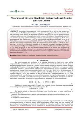 International
OPEN ACCESS Journal
Of Modern Engineering Research (IJMER)
| IJMER | ISSN: 2249–6645 | www.ijmer.com | Vol. 4 | Iss. 2 | Feb. 2014 |23|
Absorption of Nitrogen Dioxide into Sodium Carbonate Solution
in Packed Column
Dr. Jafar Ghani Majeed
Department of Materials Engineering College of Engineering Al-Mustansiryia University, Baghdad, Iraq
I. Introduction
The most important gas- purification is the chemical absorption in which one or more soluble
components of a gas mixture are dissolved in the solution. The sources of emissions of toxic gases to
atmospheric air are chemical factories as a result of certain chemical reactions or producing different chemical
products [1, 2]. Absorption of toxic gases from gas mixtures into chemical solutions is very important task for
environment protection. Nitrogen oxides belong to the most troublesome gaseous components polluting
atmospheric air. Among several nitrogen oxides (N2O3 NO3 N2O3, NO2, N2O4, N2O5), the most common in
atmospheric air are nitrogen mono oxide (NO) and nitrogen dioxide (NO2) [1, 3, 4]. In combustion techniques,
the total content of (NO + NO2 converted to NO2) is marked with a common symbol NOx [1, 3]. Those
pollutions are heavily toxic for human environment. In concentrated nitric acid producing plant, the colorless
nitrogen mono oxide (NO) is one of the emissions gases of nitrogen oxides (NOx) to atmospheric air. The NO
gas produces commercially by oxidizing of ammonia gas by air as shown in the chemical equation (1):
(1)
Oxidation of nitrogen mono oxide (NO) gas by pure oxygen in presence platinum as catalyst producing
brown color gas nitrogen dioxide (NO2) as seen in the equation (2):
(2)
The applied methods of absorption of nitrogen oxides from flue gases in recent years belong to
following groups [1, 5]:
* Catalytic reduction (non-selective catalytic reduction (NSCR), and selective catalytic reduction (SCR).
* Adsorption.
* Absorption (acid and alkaline).
Catalytic reduction is an efficient but very expensive method of gas treatment. It used mainly in highly
industrialized countries to neutralize nitrogen oxides from energetic exhaust fumes and from industrial flue
gases, which formed during production of nitric acid [1, 5]. Absorption methods exploiting traditional
adsorbents have not been commonly used in installation for absorption nitrogen oxides from industrial flue
ABSTRACT: Absorption of nitrogen dioxide (NO2) gas from (NO2/Air or NO2/N2) gas mixture into
sodium carbonate (Na2CO3) alkaline solution was performed using packed column in pilot scale. The
aim of the study was to improve the Absorption efficiency of this process, to find the optimal operation
conditions, and to contribute to the application of this process in the industry. Absorption efficiency (η)
was measured by using various operating parameters: gas mixture flow rate (QG) of 20-30 m3/h,
nitrogen dioxide inlet concentration (YNO2) of 500-2500 ppm, experimental temperature (T) of 30-50
℃, Na2CO3 solution concentration (CNa2CO3) of 10-30 wt %, and liquid holdup in the column (VL) of
0.02-0.03 m3according to experimental design. The measured η was in the range of η = 60.80-89.43 %,
and of η = 60.10-91.50 % respectively depending on the operating parameters investigated. Computer
program (Statgraphics/Experimental Design) was used to estimate the fitted linear models of η in terms
of (QG, YNO2, CNa2CO3, T, and VL), and the economic aspects of the process. The accuracy of η
models is ± 2.3 %. The linear models of η were adequate, the operating parameters were significant, and
the interactions were negligible. Results of η obtained reveal that a negligible influence of oxidation with
a maximum deviation of 2.2 %.
Keywords: Packed column, NO2 absorption, Na2CO3 solution, Absorption efficiency.
 