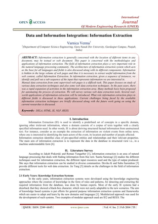 International
OPEN ACCESS Journal
Of Modern Engineering Research (IJMER)
| IJMER | ISSN: 2249–6645 | www.ijmer.com | Vol. 4 | Iss. 2 | Feb 2014 | 55 |
Data and Information Integration: Information Extraction
Varnica Verma1
1
(Department of Computer Science Engineering, Guru Nanak Dev University, Gurdaspur Campus, Punjab,
India)
I. Introduction
Information Extraction (IE) is used to identify a predefined set of concepts in a specific domain,
ignoring other irrelevant information, where a domain consists of a corpus of texts together with a clearly
specified information need. In other words, IE is about deriving structured factual information from unstructured
text. For instance, consider as an example the extraction of information on violent events from online news,
where one is interested in identifying the main actors of the event, its location and number of people affected.
Information extraction identifies class of pre-specified entities and relationships and their relevant properties.
The main aim of information extraction is to represent the data in the database in structured view i.e., in a
machine understandable form [6].
II. Literature Survey
According to Jakub Piskorski and Roman Yangarber [1], information extraction is an area of natural
language processing that deals with finding information from free text. Sunita Sarawagi [2] studies the different
techniques used for information extraction, the different input resources used and the type of output produced.
She says that information extraction can be studied in diverse communities. Devika K and Subu Surendran [3]
provide different tools for web data extraction. Jie Tang [5] details on the challenges in the field of information
extraction.
2.1 Early Years: Knowledge Extraction Systems
In the early years, information extraction systems were developed using the knowledge engineering
approaches where the creation of knowledge in the form of rules and patterns, for detecting and extracting the
required information from the database, was done by human experts. Most of the early IE systems had a
drawback that they showed a black-box character, which were not easily adaptable to the new scenarios. The aim
of knowledge based systems is put efforts for general purpose information extraction systems and frameworks
which are easier to adapt and learn by the new domains and languages [1]. Modularized approach was used for
the development of such systems. Two examples of modular approach used are IE2 and REES. The
ABSTRACT: Information extraction is generally concerned with the location of different items in any
document, may be textual or web document. This paper is concerned with the methodologies and
applications of information extraction. The field of information extraction plays a very important role in
the natural language processing community. The architecture of information extraction system which acts
as the base for all languages and fields is also discussed along with its different components. Information
is hidden in the large volume of web pages and thus it is necessary to extract useful information from the
web content, called Information Extraction. In information extraction, given a sequence of instances, we
identify and pull out a sub-sequence of the input that represents information we are interested in.
Manual data extraction from semi supervised web pages is a difficult task. This paper focuses on study of
various data extraction techniques and also some web data extraction techniques. In the past years, there
was a rapid expansion of activities in the information extraction area. Many methods have been proposed
for automating the process of extraction. We will survey various web data extraction tools. Several real-
world applications of information extraction will be introduced. What role information extraction plays in
different fields is discussed in these applications. Current challenges being faced by the available
information extraction techniques are briefly discussed along with the future work going on using the
current researches is discussed.
Keywords: DELA, HTML, IE, NLP, REES.
 