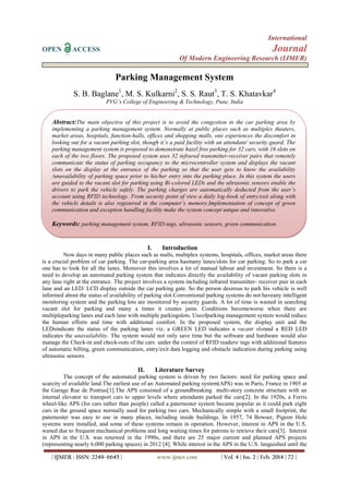 International
OPEN ACCESS Journal
Of Modern Engineering Research (IJMER)
| IJMER | ISSN: 2249–6645 | www.ijmer.com | Vol. 4 | Iss. 2 | Feb. 2014 | 72 |
Parking Management System
S. B. Baglane1
, M. S. Kulkarni2
, S. S. Raut3
, T. S. Khatavkar4
PVG’s College of Engineering & Technology, Pune, India
I. Introduction
Now days in many public places such as malls, multiplex systems, hospitals, offices, market areas there
is a crucial problem of car parking. The car-parking area hasmany lanes/slots for car parking. So to park a car
one has to look for all the lanes. Moreover this involves a lot of manual labour and investment. So there is a
need to develop an automated parking system that indicates directly the availability of vacant parking slots in
any lane right at the entrance. The project involves a system including infrared transmitter- receiver pair in each
lane and an LED/ LCD display outside the car parking gate. So the person desirous to park his vehicle is well
informed about the status of availability of parking slot.Conventional parking systems do not haveany intelligent
monitoring system and the parking lots are monitored by security guards. A lot of time is wasted in searching
vacant slot for parking and many a times it creates jams. Conditions becomeworse when there are
multipleparking lanes and each lane with multiple parkingslots. Useofparking management system would reduce
the human efforts and time with additional comfort. In the proposed system, the display unit and the
LEDsindicate the status of the parking lanes viz. a GREEN LED indicates a vacant slotand a RED LED
indicates the unavailability. The system would not only save time but the software and hardware would also
manage the Check-in and check-outs of the cars under the control of RFID readers/ tags with additional features
of automatic billing, green communication, entry/exit data logging and obstacle indication during parking using
ultrasonic sensors.
II. Literature Survey
The concept of the automated parking system is driven by two factors: need for parking space and
scarcity of available land.The earliest use of an Automated parking system(APS) was in Paris, France in 1905 at
the Garage Rue de Pontius[1].The APS consisted of a groundbreaking multi-story concrete structure with an
internal elevator to transport cars to upper levels where attendants parked the cars[2]. In the 1920s, a Ferris
wheel-like APS (for cars rather than people) called a paternoster system became popular as it could park eight
cars in the ground space normally used for parking two cars. Mechanically simple with a small footprint, the
paternoster was easy to use in many places, including inside buildings. In 1957, 74 Bowser, Pigeon Hole
systems were installed, and some of these systems remain in operation. However, interest in APS in the U.S.
waned due to frequent mechanical problems and long waiting times for patrons to retrieve their cars[3]. Interest
in APS in the U.S. was renewed in the 1990s, and there are 25 major current and planned APS projects
(representing nearly 6,000 parking spaces) in 2012 [4]. While interest in the APS in the U.S. languished until the
Abstract:The main objective of this project is to avoid the congestion in the car parking area by
implementing a parking management system. Normally at public places such as multiplex theaters,
market areas, hospitals, function-halls, offices and shopping malls, one experiences the discomfort in
looking out for a vacant parking slot, though it’s a paid facility with an attendant/ security guard. The
parking management system is proposed to demonstrate hazel free parking for 32 cars, with 16 slots on
each of the two floors. The proposed system uses 32 infrared transmitter-receiver pairs that remotely
communicate the status of parking occupancy to the microcontroller system and displays the vacant
slots on the display at the entrance of the parking so that the user gets to know the availability
/unavailability of parking space prior to his/her entry into the parking place. In this system the users
are guided to the vacant slot for parking using Bi-colored LEDs and the ultrasonic sensors enable the
drivers to park the vehicle safely. The parking charges are automatically deducted from the user’s
account using RFID technology. From security point of view a daily log-book of entry/exit along with
the vehicle details is also registered in the computer’s memory.Implementation of concept of green
communication and exception handling facility make the system concept unique and innovative.
Keywords: parking management system, RFID-tags, ultrasonic sensors, green communication.
 