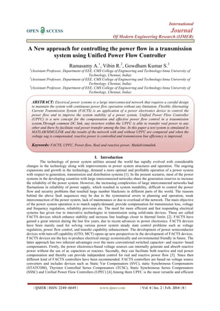 International
OPEN ACCESS Journal
Of Modern Engineering Research (IJMER)
| IJMER | ISSN: 2249–6645 | www.ijmer.com | Vol. 4 | Iss. 2 | Feb. 2014 | 8 |
A New approach for controlling the power flow in a transmission
system using Unified Power Flow Controller
Ramasamy A.1
, Vibin R.2
, Gowdham Kumar S.3
1
(Assistant Professor, Department of EEE, CMS College of Engineering and Technology/Anna University of
Technology, Chennai, India)
2
(Assistant Professor, Department of EEE, CMS College of Engineering and Technology/Anna University of
Technology, Chennai, India)
3
(Assistant Professor, Department of EEE, CMS College of Engineering and Technology/Anna University of
Technology, Chennai, India)
I. Introduction
The technology of power system utilities around the world has rapidly evolved with considerable
changes in the technology along with improvements in power system structures and operation. The ongoing
expansions and growth in the technology, demand a more optimal and profitable operation of a power system
with respect to generation, transmission and distribution systems [1]. In the present scenario, most of the power
systems in the developing countries with large interconnected networks share the generation reserves to increase
the reliability of the power system. However, the increasing complexities of large interconnected networks had
fluctuations in reliability of power supply, which resulted in system instability, difficult to control the power
flow and security problems that resulted large number blackouts in different parts of the world. The reasons
behind the above fault sequences may be due to the systematical errors in planning and operation, weak
interconnection of the power system, lack of maintenance or due to overload of the network. The main objective
of the power system operation is to match supply/demand, provide compensation for transmission loss, voltage
and frequency regulation, reliability provision etc. The need for more efficient and fast responding electrical
systems has given rise to innovative technologies in transmission using solid-state devices. These are called
FACTS devices which enhance stability and increase line loadings closer to thermal limits [2]. FACTS have
gained a great interest during the last few years, due to recent advances in power electronics. FACTS devices
have been mainly used for solving various power system steady state control problems such as voltage
regulation, power flow control, and transfer capability enhancement. The development of power semiconductor
devices with turn-off capability (GTO, MCT) opens up new perspectives in the development of FACTS devices.
FACTS devices are the key to produce electrical energy economically and environmental friendly in future. The
latter approach has two inherent advantages over the more conventional switched capacitor- and reactor- based
compensators. Firstly, the power electronics-based voltage sources can internally generate and absorb reactive
power without the use of ac capacitors or reactors. Secondly, they can facilitate both reactive and real power
compensation and thereby can provide independent control for real and reactive power flow [3]. Since then
different kind of FACTS controllers have been recommended. FACTS controllers are based on voltage source
converters and includes devices such as Static Var Compensators (SVC), static Synchronous Compensators
(STATCOM), Thyristor Controlled Series Compensators (TCSC), Static Synchronous Series Compensators
(SSSC) and Unified Power Flow Controllers (UPFC) [4].Among them UPFC is the most versatile and efficient
ABSTRACT: Electrical power systems is a large interconnected network that requires a careful design
to maintain the system with continuous power flow operation without any limitation. Flexible Alternating
Current Transmission System (FACTS) is an application of a power electronics device to control the
power flow and to improve the system stability of a power system. Unified Power Flow Controller
(UPFC) is a new concept for the compensation and effective power flow control in a transmission
system.Through common DC link, any inverters within the UPFC is able to transfer real power to any
other and there by facilitate real power transfer among the line. In this paper a test system is simulated in
MATLAB/SIMULINK and the results of the network with and without UPFC are compared and when the
voltage sag is compensated, reactive power is controlled and transmission line efficiency is improved.
Keywords: FACTS, UPFC, Power flow, Real and reactive power, Matlab/simulink.
 