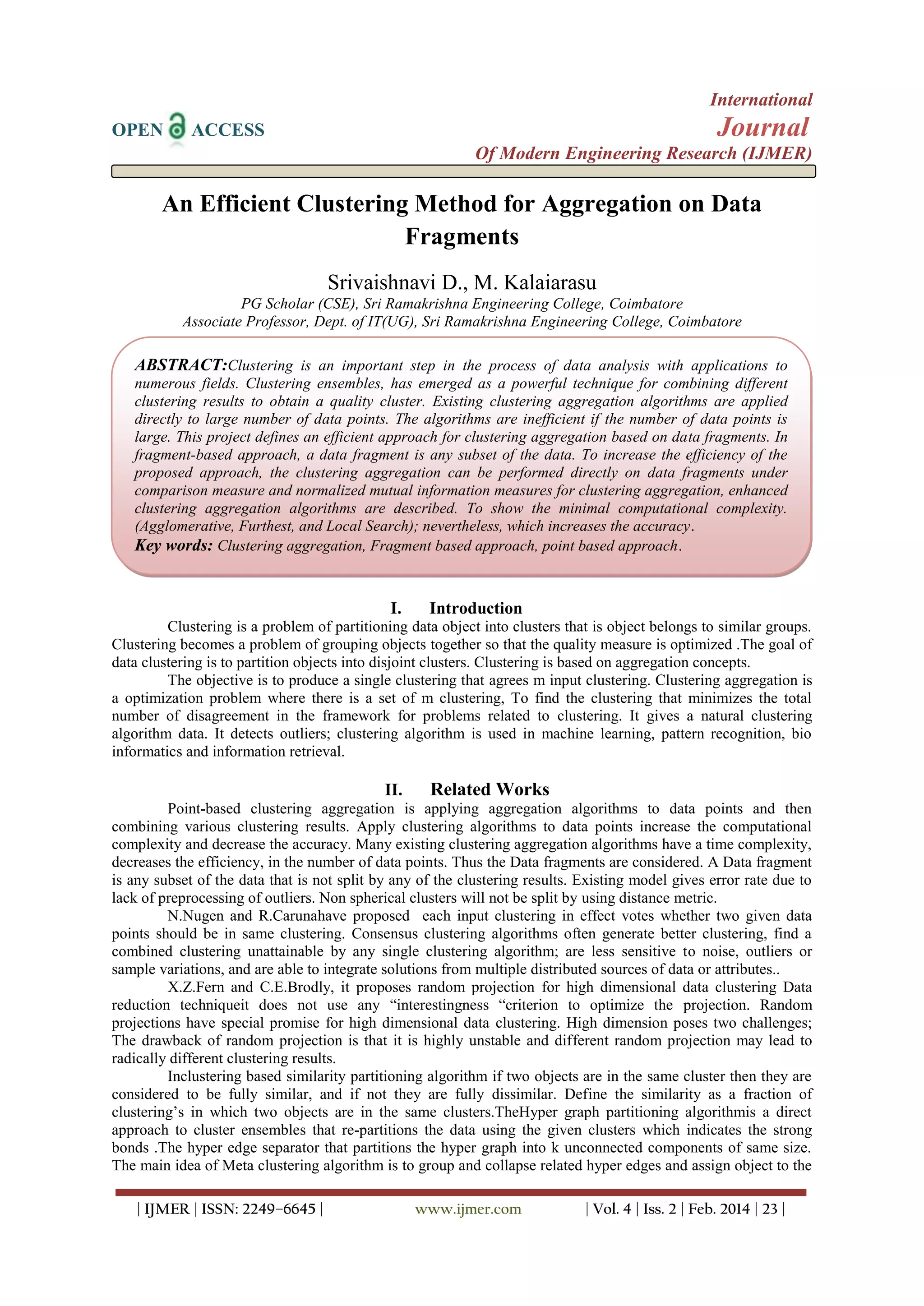 International
OPEN ACCESS Journal
Of Modern Engineering Research (IJMER)
| IJMER | ISSN: 2249–6645 | www.ijmer.com | Vol. 4 | Iss. 2 | Feb. 2014 | 23 |
An Efficient Clustering Method for Aggregation on Data
Fragments
Srivaishnavi D., M. Kalaiarasu
PG Scholar (CSE), Sri Ramakrishna Engineering College, Coimbatore
Associate Professor, Dept. of IT(UG), Sri Ramakrishna Engineering College, Coimbatore
I. Introduction
Clustering is a problem of partitioning data object into clusters that is object belongs to similar groups.
Clustering becomes a problem of grouping objects together so that the quality measure is optimized .The goal of
data clustering is to partition objects into disjoint clusters. Clustering is based on aggregation concepts.
The objective is to produce a single clustering that agrees m input clustering. Clustering aggregation is
a optimization problem where there is a set of m clustering, To find the clustering that minimizes the total
number of disagreement in the framework for problems related to clustering. It gives a natural clustering
algorithm data. It detects outliers; clustering algorithm is used in machine learning, pattern recognition, bio
informatics and information retrieval.
II. Related Works
Point-based clustering aggregation is applying aggregation algorithms to data points and then
combining various clustering results. Apply clustering algorithms to data points increase the computational
complexity and decrease the accuracy. Many existing clustering aggregation algorithms have a time complexity,
decreases the efficiency, in the number of data points. Thus the Data fragments are considered. A Data fragment
is any subset of the data that is not split by any of the clustering results. Existing model gives error rate due to
lack of preprocessing of outliers. Non spherical clusters will not be split by using distance metric.
N.Nugen and R.Carunahave proposed each input clustering in effect votes whether two given data
points should be in same clustering. Consensus clustering algorithms often generate better clustering, find a
combined clustering unattainable by any single clustering algorithm; are less sensitive to noise, outliers or
sample variations, and are able to integrate solutions from multiple distributed sources of data or attributes..
X.Z.Fern and C.E.Brodly, it proposes random projection for high dimensional data clustering Data
reduction techniqueit does not use any ―interestingness ―criterion to optimize the projection. Random
projections have special promise for high dimensional data clustering. High dimension poses two challenges;
The drawback of random projection is that it is highly unstable and different random projection may lead to
radically different clustering results.
Inclustering based similarity partitioning algorithm if two objects are in the same cluster then they are
considered to be fully similar, and if not they are fully dissimilar. Define the similarity as a fraction of
clustering‘s in which two objects are in the same clusters.TheHyper graph partitioning algorithmis a direct
approach to cluster ensembles that re-partitions the data using the given clusters which indicates the strong
bonds .The hyper edge separator that partitions the hyper graph into k unconnected components of same size.
The main idea of Meta clustering algorithm is to group and collapse related hyper edges and assign object to the
ABSTRACT:Clustering is an important step in the process of data analysis with applications to
numerous fields. Clustering ensembles, has emerged as a powerful technique for combining different
clustering results to obtain a quality cluster. Existing clustering aggregation algorithms are applied
directly to large number of data points. The algorithms are inefficient if the number of data points is
large. This project defines an efficient approach for clustering aggregation based on data fragments. In
fragment-based approach, a data fragment is any subset of the data. To increase the efficiency of the
proposed approach, the clustering aggregation can be performed directly on data fragments under
comparison measure and normalized mutual information measures for clustering aggregation, enhanced
clustering aggregation algorithms are described. To show the minimal computational complexity.
(Agglomerative, Furthest, and Local Search); nevertheless, which increases the accuracy.
Key words: Clustering aggregation, Fragment based approach, point based approach.
 