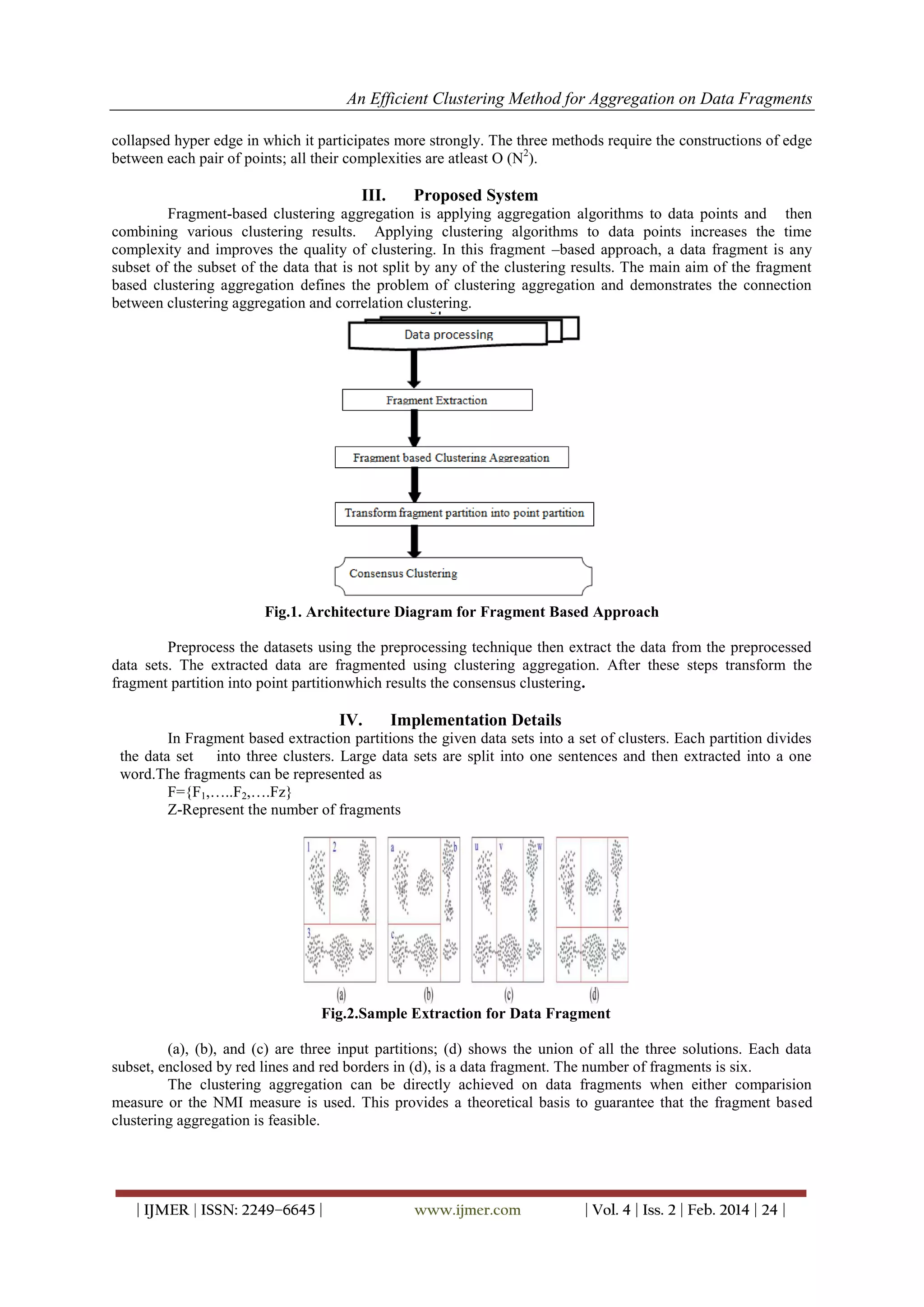 An Efficient Clustering Method for Aggregation on Data Fragments
| IJMER | ISSN: 2249–6645 | www.ijmer.com | Vol. 4 | Iss. 2 | Feb. 2014 | 24 |
collapsed hyper edge in which it participates more strongly. The three methods require the constructions of edge
between each pair of points; all their complexities are atleast O (N2
).
III. Proposed System
Fragment-based clustering aggregation is applying aggregation algorithms to data points and then
combining various clustering results. Applying clustering algorithms to data points increases the time
complexity and improves the quality of clustering. In this fragment –based approach, a data fragment is any
subset of the subset of the data that is not split by any of the clustering results. The main aim of the fragment
based clustering aggregation defines the problem of clustering aggregation and demonstrates the connection
between clustering aggregation and correlation clustering.
Fig.1. Architecture Diagram for Fragment Based Approach
Preprocess the datasets using the preprocessing technique then extract the data from the preprocessed
data sets. The extracted data are fragmented using clustering aggregation. After these steps transform the
fragment partition into point partitionwhich results the consensus clustering.
IV. Implementation Details
In Fragment based extraction partitions the given data sets into a set of clusters. Each partition divides
the data set into three clusters. Large data sets are split into one sentences and then extracted into a one
word.The fragments can be represented as
F={F1,…..F2,….Fz}
Z-Represent the number of fragments
Fig.2.Sample Extraction for Data Fragment
(a), (b), and (c) are three input partitions; (d) shows the union of all the three solutions. Each data
subset, enclosed by red lines and red borders in (d), is a data fragment. The number of fragments is six.
The clustering aggregation can be directly achieved on data fragments when either comparision
measure or the NMI measure is used. This provides a theoretical basis to guarantee that the fragment based
clustering aggregation is feasible.
 