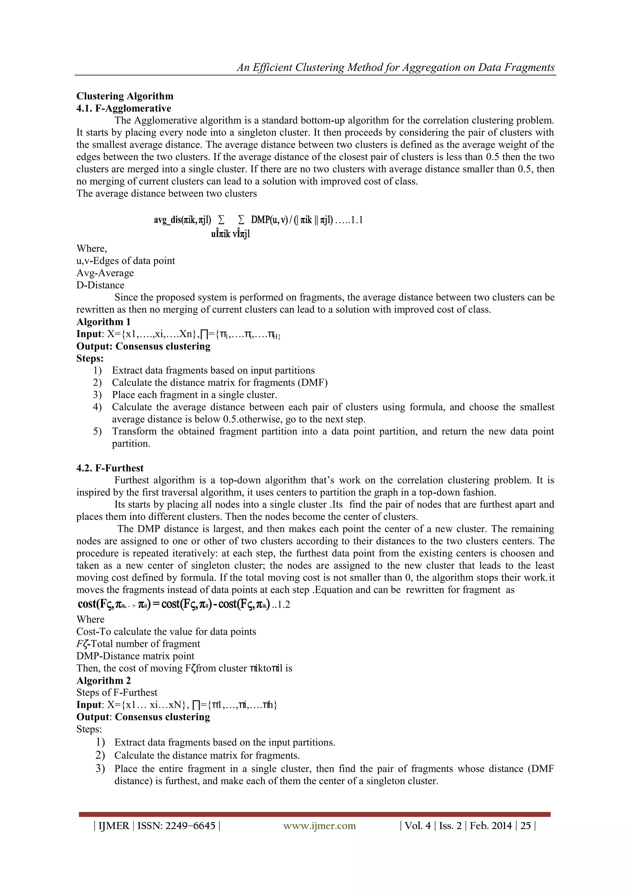An Efficient Clustering Method for Aggregation on Data Fragments
| IJMER | ISSN: 2249–6645 | www.ijmer.com | Vol. 4 | Iss. 2 | Feb. 2014 | 25 |
Clustering Algorithm
4.1. F-Agglomerative
The Agglomerative algorithm is a standard bottom-up algorithm for the correlation clustering problem.
It starts by placing every node into a singleton cluster. It then proceeds by considering the pair of clusters with
the smallest average distance. The average distance between two clusters is defined as the average weight of the
edges between the two clusters. If the average distance of the closest pair of clusters is less than 0.5 then the two
clusters are merged into a single cluster. If there are no two clusters with average distance smaller than 0.5, then
no merging of current clusters can lead to a solution with improved cost of class.
The average distance between two clusters
 avg_dis(πik,πjl) DMP(u,v) / (| πik || πjl)
uÎπik vÎπjl
…..1.1
Where,
u,v-Edges of data point
Avg-Average
D-Distance
Since the proposed system is performed on fragments, the average distance between two clusters can be
rewritten as then no merging of current clusters can lead to a solution with improved cost of class.
Algorithm 1
Input: X={x1,….,xi,….Xn},∏={π1,….πi,….πH}
Output: Consensus clustering
Steps:
1) Extract data fragments based on input partitions
2) Calculate the distance matrix for fragments (DMF)
3) Place each fragment in a single cluster.
4) Calculate the average distance between each pair of clusters using formula, and choose the smallest
average distance is below 0.5.otherwise, go to the next step.
5) Transform the obtained fragment partition into a data point partition, and return the new data point
partition.
4.2. F-Furthest
Furthest algorithm is a top-down algorithm that‘s work on the correlation clustering problem. It is
inspired by the first traversal algorithm, it uses centers to partition the graph in a top-down fashion.
Its starts by placing all nodes into a single cluster .Its find the pair of nodes that are furthest apart and
places them into different clusters. Then the nodes become the center of clusters.
The DMP distance is largest, and then makes each point the center of a new cluster. The remaining
nodes are assigned to one or other of two clusters according to their distances to the two clusters centers. The
procedure is repeated iteratively: at each step, the furthest data point from the existing centers is choosen and
taken as a new center of singleton cluster; the nodes are assigned to the new cluster that leads to the least
moving cost defined by formula. If the total moving cost is not smaller than 0, the algorithm stops their work.it
moves the fragments instead of data points at each step .Equation and can be rewritten for fragment as
ik, - > il il ikcost(Fς,π π ) = cost(Fς,π )-cost(Fς,π )..1.2
Where
Cost-To calculate the value for data points
Fζ-Total number of fragment
DMP-Distance matrix point
Then, the cost of moving Fζfrom cluster πiktoπil is
Algorithm 2
Steps of F-Furthest
Input: X={x1… xi…xN}, ∏={π1,…,πi,….πh}
Output: Consensus clustering
Steps:
1) Extract data fragments based on the input partitions.
2) Calculate the distance matrix for fragments.
3) Place the entire fragment in a single cluster, then find the pair of fragments whose distance (DMF
distance) is furthest, and make each of them the center of a singleton cluster.
 
