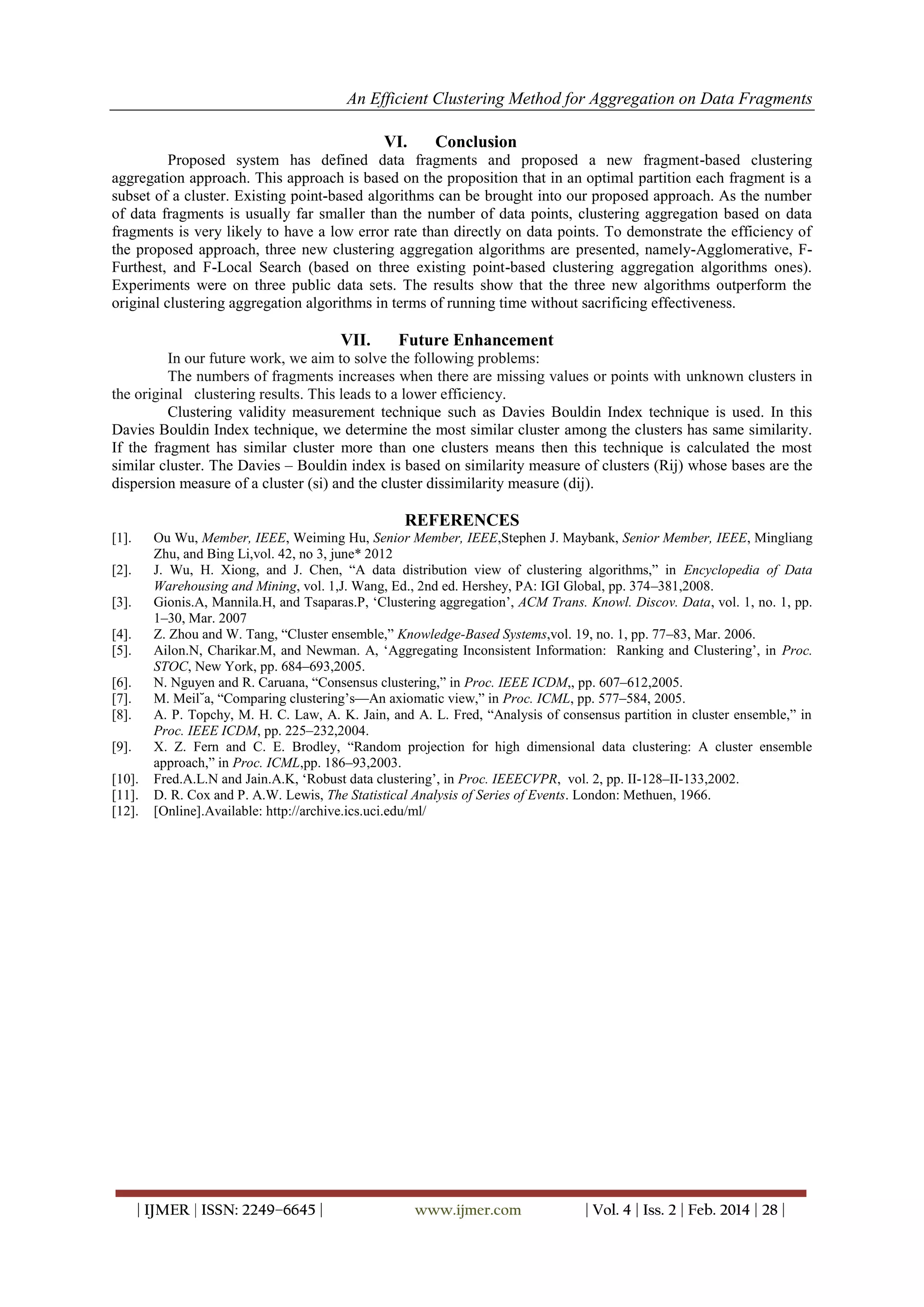 An Efficient Clustering Method for Aggregation on Data Fragments
| IJMER | ISSN: 2249–6645 | www.ijmer.com | Vol. 4 | Iss. 2 | Feb. 2014 | 28 |
VI. Conclusion
Proposed system has defined data fragments and proposed a new fragment-based clustering
aggregation approach. This approach is based on the proposition that in an optimal partition each fragment is a
subset of a cluster. Existing point-based algorithms can be brought into our proposed approach. As the number
of data fragments is usually far smaller than the number of data points, clustering aggregation based on data
fragments is very likely to have a low error rate than directly on data points. To demonstrate the efficiency of
the proposed approach, three new clustering aggregation algorithms are presented, namely-Agglomerative, F-
Furthest, and F-Local Search (based on three existing point-based clustering aggregation algorithms ones).
Experiments were on three public data sets. The results show that the three new algorithms outperform the
original clustering aggregation algorithms in terms of running time without sacrificing effectiveness.
VII. Future Enhancement
In our future work, we aim to solve the following problems:
The numbers of fragments increases when there are missing values or points with unknown clusters in
the original clustering results. This leads to a lower efficiency.
Clustering validity measurement technique such as Davies Bouldin Index technique is used. In this
Davies Bouldin Index technique, we determine the most similar cluster among the clusters has same similarity.
If the fragment has similar cluster more than one clusters means then this technique is calculated the most
similar cluster. The Davies – Bouldin index is based on similarity measure of clusters (Rij) whose bases are the
dispersion measure of a cluster (si) and the cluster dissimilarity measure (dij).
REFERENCES
[1]. Ou Wu, Member, IEEE, Weiming Hu, Senior Member, IEEE,Stephen J. Maybank, Senior Member, IEEE, Mingliang
Zhu, and Bing Li,vol. 42, no 3, june* 2012
[2]. J. Wu, H. Xiong, and J. Chen, ―A data distribution view of clustering algorithms,‖ in Encyclopedia of Data
Warehousing and Mining, vol. 1,J. Wang, Ed., 2nd ed. Hershey, PA: IGI Global, pp. 374–381,2008.
[3]. Gionis.A, Mannila.H, and Tsaparas.P, ‗Clustering aggregation‘, ACM Trans. Knowl. Discov. Data, vol. 1, no. 1, pp.
1–30, Mar. 2007
[4]. Z. Zhou and W. Tang, ―Cluster ensemble,‖ Knowledge-Based Systems,vol. 19, no. 1, pp. 77–83, Mar. 2006.
[5]. Ailon.N, Charikar.M, and Newman. A, ‗Aggregating Inconsistent Information: Ranking and Clustering‘, in Proc.
STOC, New York, pp. 684–693,2005.
[6]. N. Nguyen and R. Caruana, ―Consensus clustering,‖ in Proc. IEEE ICDM,, pp. 607–612,2005.
[7]. M. Meil˘a, ―Comparing clustering‘s—An axiomatic view,‖ in Proc. ICML, pp. 577–584, 2005.
[8]. A. P. Topchy, M. H. C. Law, A. K. Jain, and A. L. Fred, ―Analysis of consensus partition in cluster ensemble,‖ in
Proc. IEEE ICDM, pp. 225–232,2004.
[9]. X. Z. Fern and C. E. Brodley, ―Random projection for high dimensional data clustering: A cluster ensemble
approach,‖ in Proc. ICML,pp. 186–93,2003.
[10]. Fred.A.L.N and Jain.A.K, ‗Robust data clustering‘, in Proc. IEEECVPR, vol. 2, pp. II-128–II-133,2002.
[11]. D. R. Cox and P. A.W. Lewis, The Statistical Analysis of Series of Events. London: Methuen, 1966.
[12]. [Online].Available: http://archive.ics.uci.edu/ml/
 