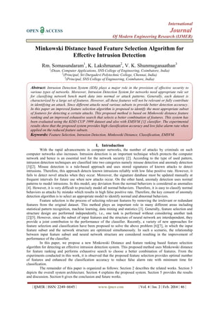 International
OPEN ACCESS Journal
Of Modern Engineering Research (IJMER)
| IJMER | ISSN: 2249–6645 | www.ijmer.com | Vol. 4 | Iss. 2 | Feb. 2014 | 46 |
Minkowski Distance based Feature Selection Algorithm for
Effective Intrusion Detection
Rm. Somasundaram1
, K. Lakshmanan2
, V. K. Shunmuganaathan3
1
(Dean, Computer Applications, SNS College of Engineering, Coimbatore, India)
2
(Principal, Sri Durgadevi Polytechnic College, Chennai, India)
3
(Principal, SNS College of Engineering, Coimbatore, India)
I. Introduction
With the rapid advancements in computer networks, the number of attacks by criminals on such
computer networks also increases. Intrusion detection is an important technique which protects the computer
network and hence is an essential tool for the network security [2]. According to the type of used pattern,
intrusion detection techniques are classified into two categories namely misuse detection and anomaly detection
[3][2]. Misuse detection is a rule-based approach and uses stored signatures of known attacks to detect
intrusions. Therefore, this approach detects known intrusions reliably with low false positive rate. However, it
fails to detect novel attacks when they occur. Moreover, the signature database must be updated manually at
frequent intervals for future use when new attacks occur. On the other hand, anomaly detection uses normal
patterns to model intrusions. In this model, any deviation from the normal behaviors is considered as anomalies
[4]. However, it is very difficult to precisely model all normal behaviors. Therefore, it is easy to classify normal
behaviors as attacks by mistake which results in high false positive rate. Therefore, the key consent of anomaly
detection algorithm is to select an appropriate model to identify normal and abnormal behaviors.
Feature selection is the process of selecting relevant features by removing the irrelevant or redundant
features from the original dataset. This method plays an important role in many different areas including
statistical pattern recognition, machine learning, data mining and statistics [3]. Generally, feature selection and
structure design are performed independently, i.e., one task is performed without considering another task
[2][5]. However, since the subset of input features and the structure of neural network are interdependent, they
provide a joint contribution to the performance of the classifier. Recently, a variety of new approaches for
feature selection and classification have been proposed to solve the above problem [6][7], in which the input
feature subset and the network structure are optimized simultaneously. In such a scenario, the relationship
between input feature subset and neural network structure are considered resulting in the improvement of
performance of the classifier.
In this paper, we propose a new Minkowski Distance and feature ranking based feature selection
algorithm for detecting an effective intrusion detection system. This proposed method uses Minkowski distance
for feature ranking and performs exhaustive search to choose a better combination of features. From the
experiments conducted in this work, it is observed that the proposed feature selection provides optimal number
of features and enhanced the classification accuracy to reduce false alarm rate with minimum time for
classification.
The remainder of this paper is organized as follows: Section 2 describes the related works. Section 3
depicts the overall system architecture. Section 4 explains the proposed system. Section 5 provides the results
and discussion. Section 6 gives the conclusion and future works.
Abstract: Intrusion Detection System (IDS) plays a major role in the provision of effective security to
various types of networks. Moreover, Intrusion Detection System for networks need appropriate rule set
for classifying network bench mark data into normal or attack patterns. Generally, each dataset is
characterized by a large set of features. However, all these features will not be relevant or fully contribute
in identifying an attack. Since different attacks need various subsets to provide better detection accuracy.
In this paper an improved feature selection algorithm is proposed to identify the most appropriate subset
of features for detecting a certain attacks. This proposed method is based on Minkowski distance feature
ranking and an improved exhaustive search that selects a better combination of features. This system has
been evaluated using the KDD CUP 1999 dataset and also with EMSVM [1] classifier. The experimental
results show that the proposed system provides high classification accuracy and low false alarm rate when
applied on the reduced feature subsets.
Keywords: Feature Selection, Intrusion Detection, Minkowski Distance, Classification, EMSVM.
 