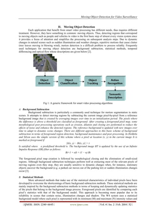 Moving Object Detection for Video Surveillance
| IJMER | ISSN: 2249–6645 | www.ijmer.com | Vol. 4 | Iss. 2 | Feb. 2014 | 52 |
II. Moving Object Detection
Each application that benefit from smart video processing has different needs, thus requires different
treatment. However, they have something in common: moving objects. Thus, detecting regions that correspond
to moving objects such as people and vehicles in video is the first basic step of almost every vision system since
it provides a focus of attention and simplifies the processing on subsequent analysis steps. Due to dynamic
changes in natural scenes such as sudden illumination and weather changes, repetitive motions that cause clutter
(tree leaves moving in blowing wind), motion detection is a difficult problem to process reliably. Frequently
used techniques for moving object detection are background subtraction, statistical methods, temporal
differencing and optical flow whose descriptions are given below [2].
Fig 1: A generic framework for smart video processing algorithms
A. Background Subtraction
Background subtraction is particularly a commonly used technique for motion segmentation in static
scenes. It attempts to detect moving regions by subtracting the current image pixel-by-pixel from a reference
background image that is created by averaging images over time in an initialization period. The pixels where
the difference is above a threshold are classified as foreground. After creating a foreground pixel map, some
morphological post processing operations such as erosion, dilation and closing are performed to reduce the
effects of noise and enhance the detected regions. The reference background is updated with new images over
time to adapt to dynamic scene changes. There are different approaches to this basic scheme of background
subtraction in terms of foreground region detection, background maintenance and post processing. In Heikkila
and Silven uses the simple version of this scheme where a pixel at location (x, y) in the current image It is
marked as foreground if
|It(x, y) − Bt(x, y)| > τ
Is satisfied where a predefined threshold is. The background image BT is updated by the use of an Infinite
Impulse Response (IIR) filter as follows:
Bt+1 = αIt + (1 − α) Bt
The foreground pixel map creation is followed by morphological closing and the elimination of small-sized
regions. Although background subtraction techniques perform well at extracting most of the relevant pixels of
moving regions even they stop, they are usually sensitive to dynamic changes when, for instance, stationary
objects uncover the background (e.g. a parked car moves out of the parking lot) or sudden illumination changes
occur [3].
B. Statistical Methods
More advanced methods that make use of the statistical characteristics of individual pixels have been
developed to overcome the shortcomings of basic background subtraction methods. These statistical methods are
mainly inspired by the background subtraction methods in terms of keeping and dynamically updating statistics
of the pixels that belong to the background image process. Foreground pixels are identified by comparing each
pixel’s statistics with that of the background model. This approach is becoming more popular due to its
reliability in scenes that contain noise, illumination changes and shadow. The W4 system uses a statistical
background model where each pixel is represented with its minimum (M) and maximum (N) intensity values and
 