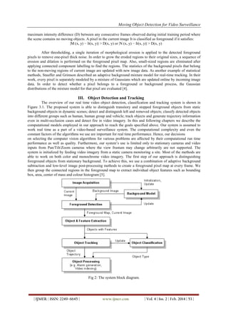 Moving Object Detection for Video Surveillance
| IJMER | ISSN: 2249–6645 | www.ijmer.com | Vol. 4 | Iss. 2 | Feb. 2014 | 53 |
maximum intensity difference (D) between any consecutive frames observed during initial training period where
the scene contains no moving objects. A pixel in the current image It is classified as foreground if it satisfies:
|M (x, y) − It(x, y)| > D(x, y) or |N (x, y) − It(x, y)| > D(x, y)
After thresholding, a single iteration of morphological erosion is applied to the detected foreground
pixels to remove one-pixel thick noise. In order to grow the eroded regions to their original sizes, a sequence of
erosion and dilation is performed on the foreground pixel map. Also, small-sized regions are eliminated after
applying connected component labelling to find the regions. The statistics of the background pixels that belong
to the non-moving regions of current image are updated with new image data. As another example of statistical
methods, Stauffer and Grimson described an adaptive background mixture model for real-time tracking. In their
work, every pixel is separately modeled by a mixture of Gaussians which are updated online by incoming image
data. In order to detect whether a pixel belongs to a foreground or background process, the Gaussian
distributions of the mixture model for that pixel are evaluated [4].
III. Object Detection and Tracking
The overview of our real time video object detection, classification and tracking system is shown in
Figure 3.1. The proposed system is able to distinguish transitory and stopped foreground objects from static
background objects in dynamic scenes; detect and distinguish left and removed objects; classify detected objects
into different groups such as human, human group and vehicle; track objects and generate trajectory information
even in multi-occlusion cases and detect fire in video imagery. In this and following chapters we describe the
computational models employed in our approach to reach the goals specified above. Our system is assumed to
work real time as a part of a video-based surveillance system. The computational complexity and even the
constant factors of the algorithms we use are important for real time performance. Hence, our decisions
on selecting the computer vision algorithms for various problems are affected by their computational run time
performance as well as quality. Furthermore, our system’s use is limited only to stationary cameras and video
inputs from Pan/Tilt/Zoom cameras where the view frustum may change arbitrarily are not supported. The
system is initialized by feeding video imagery from a static camera monitoring a site. Most of the methods are
able to work on both color and monochrome video imagery. The first step of our approach is distinguishing
foreground objects from stationary background. To achieve this, we use a combination of adaptive background
subtraction and low-level image post-processing methods to create a foreground pixel map at every frame. We
then group the connected regions in the foreground map to extract individual object features such as bounding
box, area, center of mass and colour histogram [5].
Fig 2: The system block diagram.
 