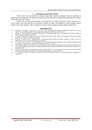 Moving Object Detection for Video Surveillance
| IJMER | ISSN: 2249–6645 | www.ijmer.com | Vol. 4 | Iss. 2 | Feb. 2014 | 56 |
V. Conclusions and Future Work
In this work we have described a unique moving object detection technique based on separation of
background and foreground. The approximate position of moving object is captured by comparing the reference
frame with consecutive frames.
In this work we have focussed mainly on the detection of a single object from a video sequence. As a
part of future work look forward to incorporate methods to enable our algorithm to detect multiple objects
present in the video sequence. Also we propose to work on video sequences having complex background.
REFERENCES
[1] Komagal, E.; Vinodhini, A.; Srinivasan, A.; Ekava, B.” Real time Background Subtraction techniques for detection of moving
objects in video surveillancesystem” Computing, Communication and Applications (ICCCA), 2012.
[2] Soumya. T “A Moving Object Segmentation Method for Low Illumination Night Videos” Proceedings of the World Congress on
Engineering and Computer Science 2008.
[3] A. Amer. Voting-based simultaneous tracking of multiple video objects. In Proc. SPIE Int. Symposium on Electronic Imaging,
pages 500–511, Santa Clara, USA, January 2003.
[4] R. Bodor, B. Jackson, and N. Papanikolopoulos. Vision-based human tracking and activity recognition. In Proc. of the 11th
Mediterranean Conf. on Control and Automation, June 2003.
[5] H.T. Chen, H.H. Lin, and T.L. Liu. Multi-object tracking using dynamical graph matching. In Proc. of IEEE Computer Society
Conference on Computer Vision and Pattern Recognition, pages 210–217, 2001
[6] Lian Xiaofeng; Zhang Tao; Liu Zaiwen “A Novel Method on Moving-Objects Detection Based on Background Subtraction and
Three Frames Differencing Measuring Technology and Mechatronics Automation (ICMTMA), 2010 International Conference on,
Issue March 2010.
[7] Jin Wang; Lanfang Dong “Moving objects detection method based on a fast convergence Gaussian mixture model Computer
Research and Development (ICCRD), 2011 3rd International Conference on, Issue March 2011.
[8] C. B. Liu and N. Ahuja. Vision based fire detection. In IEEE International Conference on Pattern Recognition, Cambridge, UK,
August 2004.
 