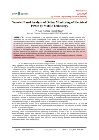 International
OPEN ACCESS Journal
Of Modern Engineering Research (IJMER)
| IJMER | ISSN: 2249–6645 | www.ijmer.com | Vol. 4 | Iss. 2 | Feb. 2014 | 66 |
Wavelet Based Analysis of Online Monitoring of Electrical
Power by Mobile Technology
P. Ram Kishore Kumar Reddy
Associate Professor, Department of EEE, MGIT, Hyderabad, India
I. Introduction
On line Monitoring of the electrical energy in terms of voltage and current is very important for
taking appropriate steps basing on the observed data. Online monitoring of energy supports remote monitoring
of electrical energy if the system is interfaced with mobile technology such as GSM (Global System for Mobile
Communications or GPRS (General Packet Radio Service) systems. GSM is an interface connects the
automated meter to home appliances [1] .Similarly GPRS system interfaces the electrical energy to be
monitored to remote units where the monitored energy is observed continuously to take corrective measures if
any sort of anomalies are observed. In general voltage profile, current profile, KWH profile is monitored
continuously as the load is changing continuously. Basically the monitored electrical variables will be
measured by the meter which consists of microcontroller programmed to monitor the variables and the meter
consists of a modem which communicates the observed variables to remote units by GPRS technology. At the
sight of remote unit ,appropriate decision will be taken with the help of monitored data[2].As an illustration ,if
the measuring instrument consists of the said characteristics then it is called intelligence meter where logistics
can be implemented such as the meter disconnects the supply to home appliances or industrial customers if the
consumer consumes more than the intended power. That is the control center can monitor remotely about the
level of energy consumption by a particular consumer and can take the appropriate decision.
In order to achieve the online monitoring of electrical power, microcontroller based designs can be
preferred due to its versatile features while processing the data corresponding to the parameters. During the
past years a number of researches contribute with the help of microprocessors and controllers for continual
monitoring of system parameters. During theft of the power there will be corresponding changes in the Power
levels and these changes in the magnitude needs to be monitored via online process.
While doing so wavelet analysis can be implemented by interfacing the monitored data with PC by using RS
232 port. Wavelet analysis identifies even slight changes in the monitored data and thus facilitates indepth
analysis of the monitored power.
Thus Real-time monitoring of electrical power necessitates great abilities of data-handling and data-
processing. These requirements limit the possibility of monitoring, in spite of the fact that microprocessor-
based monitoring systems have observed vital development in their storage and computational power[3].
Development of compact algorithms will benefit power quality because they will allow monitoring of more
points simultaneously for large systems, and, they will help in building powerful embeddable monitoring
architectures within small power devices.
ABSTRACT: Electrical automation is an important option for obtaining optimal solution while
monitoring the electrical power consumption. While using the conventional methods the errors in
continuous monitoring of power consumption is more. But the system requires not only the monitoring of
the energy but also requires the analysis of the monitored energy. In this paper wavelet analysis is used
for the analysis of the monitored energy/power which is monitored by GPRS technology. By using the
GPRS mobile technology the energy consumption is monitored continuously and the observed data is
interfaced to the computer by RS 232 port. By using MATLAB the monitored data is processed to obtain
in depth analysis of the monitored power. The proposed method not only monitors the data but also
provides efficient means to analyze the observed data by Wavelet Transform
Keywords: Energy monitoring, GPRS system, Hardware system, Multi Resolution Analysis, Real time
monitoring, wavelet transforms.
 