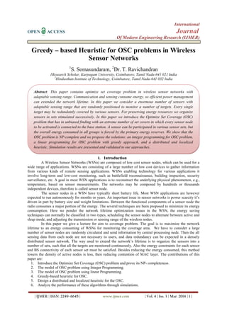 International
OPEN ACCESS Journal
Of Modern Engineering Research (IJMER)
| IJMER | ISSN: 2249–6645 | www.ijmer.com | Vol. 4 | Iss. 3 | Mar. 2014 | 1 |
Greedy – based Heuristic for OSC problems in Wireless
Sensor Networks
1
S. Somasundaram, 2
Dr. T. Ravichandran
1Research Scholar, Karpagam University, Coimbatore, Tamil Nadu-641 021 India
2
Hindusthan Institute of Technology, Coimbatore, Tamil Nadu-641 032 India
I. Introduction
A Wireless Sensor Networks (WSNs) are composed of low cost sensor nodes, which can be used for a
wide range of applications. WSNs are consisting of a large number of low cost devices to gather information
from various kinds of remote sensing applications. WSNs enabling technology for various applications it
involve long-term and low-cost monitoring, such as battlefield reconnaissance, building inspection, security
surveillance, etc. A goal in most WSN applications is to reconstruct the underlying physical phenomenon, e.g.,
temperature, based on sensor measurements. The networks may be composed by hundreds or thousands
independent devices, therefore is called sensor node.
The sensor nodes in a WSN have typically short battery life. Most WSN applications are however
expected to run autonomously for months or years. An important issue in sensor networks is power scarcity it’s
driven in part by battery size and weight limitations. Between the functional components of a sensor node the
radio consumes a major portion of the energy. The several techniques are been proposed to minimize its energy
consumption. Here we ponder the network lifetime optimization issues in the WSN, the energy saving
techniques can normally be classified in two types, scheduling the sensor nodes to alternate between active and
sleep mode, and adjusting the transmission or sensing range of the wireless nodes.
In this paper we give a lecture for aim to coverage problem. The goal is to maximize the network
lifetime to an energy consuming of WSNs for monitoring the coverage area. We have to consider a large
number of sensor nodes are randomly circulated and send information by central processing node. Then the all
sensing data from each node are not necessary to users, and data redundancy can be expected in a densely
distributed sensor network. The way used to extend the network’s lifetime is to organize the sensors into a
number of sets, such that all the targets are monitored continuously. Also the energy constraints for each sensor
and BS connectivity of each sensor set must be satisfied. Besides reducing the energy consumed, this method
lowers the density of active nodes is less, then reducing contention of MAC layer. The contributions of this
paper are:
1. Introduce the Optimize Set Coverage (OSC) problem and prove its NP- completeness.
2. The model of OSC problem using Integer Programming.
3. The model of OSC problem using linear Programming.
4. Greedy-based heuristic for OSC.
5. Design a distributed and localized heuristic for the OSC.
6. Analyze the performance of these algorithms through simulations.
Abstract: This paper contains optimize set coverage problem in wireless sensor networks with
adaptable sensing range. Communication and sensing consume energy, so efficient power management
can extended the network lifetime. In this paper we consider a enormous number of sensors with
adaptable sensing range that are randomly positioned to monitor a number of targets. Every single
target may be redundantly covered by various sensors. For preserving energy resources we organize
sensors in sets stimulated successively. In this paper we introduce the Optimize Set Coverage (OSC)
problem that has in unbiased finding with an extreme number of set covers in which every sensor node
to be activated is connected to the base station. A sensor can be participated in various sensor sets, but
the overall energy consumed in all groups is forced by the primary energy reserves. We show that the
OSC problem is NP-complete and we propose the solutions: an integer programming for OSC problem,
a linear programming for OSC problem with greedy approach, and a distributed and localized
heuristic. Simulation results are presented and validated to our approaches.
 