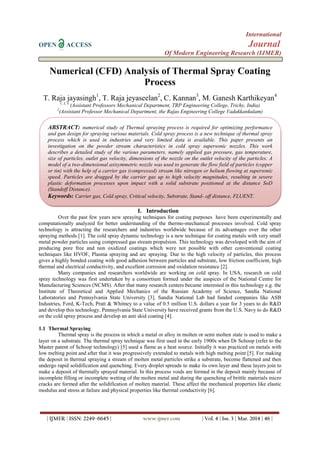 International
OPEN ACCESS Journal
Of Modern Engineering Research (IJMER)
| IJMER | ISSN: 2249–6645 | www.ijmer.com | Vol. 4 | Iss. 3 | Mar. 2014 | 46 |
Numerical (CFD) Analysis of Thermal Spray Coating
Process
T. Raja jayasingh1
, T. Raja jeyaseelan2
, C. Kannan3
, M. Ganesh Karthikeyan4
1, 3, 4
(Assistant Professors Mechanical Department, TRP Engineering College, Trichy, India)
2
(Assistant Professor Mechanical Department, the Rajas Engineering College Vadakkankulam)
I. Introduction
Over the past few years new spraying techniques for coating purposes have been experimentally and
computationally analyzed for better understanding of the thermo-mechanical processes involved. Cold spray
technology is attracting the researchers and industries worldwide because of its advantages over the other
spraying methods [1]. The cold spray dynamic technology is a new technique for coating metals with very small
metal powder particles using compressed gas stream propulsion. This technology was developed with the aim of
producing pore free and non oxidized coatings which were not possible with other conventional coating
techniques like HVOF, Plasma spraying and arc spraying. Due to the high velocity of particles, this process
gives a highly bonded coating with good adhesion between particles and substrate, low friction coefficient, high
thermal and electrical conductivity, and excellent corrosion and oxidation resistance [2].
Many companies and researchers worldwide are working on cold spray. In USA, research on cold
spray technology was first undertaken by a consortium formed under the auspices of the National Centre for
Manufacturing Sciences (NCMS). After that many research centers became interested in this technology e.g. the
Institute of Theoretical and Applied Mechanics of the Russian Academy of Science, Sandia National
Laboratories and Pennsylvania State University [3]. Sandia National Lab had funded companies like ASB
Industries, Ford, K-Tech, Pratt & Whitney to a value of 0.5 million U.S. dollars a year for 3 years to do R&D
and develop this technology. Pennsylvania State University have received grants from the U.S. Navy to do R&D
on the cold spray process and develop an anti skid coating [4].
1.1 Thermal Spraying
Thermal spray is the process in which a metal or alloy in molten or semi molten state is used to make a
layer on a substrate. The thermal spray technique was first used in the early 1900s when Dr Schoop (refer to the
Master patent of Schoop technology) [5] used a flame as a heat source. Initially it was practiced on metals with
low melting point and after that it was progressively extended to metals with high melting point [5]. For making
the deposit in thermal spraying a stream of molten metal particles strike a substrate, become flattened and then
undergo rapid solidification and quenching. Every droplet spreads to make its own layer and these layers join to
make a deposit of thermally sprayed material. In this process voids are formed in the deposit mainly because of
incomplete filling or incomplete wetting of the molten metal and during the quenching of brittle materials micro
cracks are formed after the solidification of molten material. These affect the mechanical properties like elastic
modulus and stress at failure and physical properties like thermal conductivity [6].
ABSTRACT: numerical study of Thermal spraying process is required for optimizing performance
and gun design for spraying various materials. Cold spray process is a new technique of thermal spray
process which is used in industries and very limited data is available. This paper presents an
investigation on the powder stream characteristics in cold spray supersonic nozzles. This work
describes a detailed study of the various parameters, namely applied gas pressure, gas temperature,
size of particles, outlet gas velocity, dimensions of the nozzle on the outlet velocity of the particles. A
model of a two-dimensional axisymmetric nozzle was used to generate the flow field of particles (copper
or tin) with the help of a carrier gas (compressed) stream like nitrogen or helium flowing at supersonic
speed. Particles are dragged by the carrier gas up to high velocity magnitudes, resulting in severe
plastic deformation processes upon impact with a solid substrate positioned at the distance SoD
(Standoff Distance).
Keywords: Carrier gas, Cold spray, Critical velocity, Substrate, Stand- off distance, FLUENT.
 