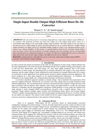 International
OPEN ACCESS Journal
Of Modern Engineering Research (IJMER)
| IJMER | ISSN: 2249–6645 | www.ijmer.com | Vol. 4 | Iss. 3 | Mar. 2014 | 1 |
Single-Input Double Output High Efficient Boost Dc–Dc
Converter
Thulasi V. S.1
, H. Satish kumar2
1
(Student, Department of Electrical and Electronics Engineering, FISAT, MG university, Kerala, India))
2
(Assistant Professor, Department of Electrical and Electronics Engineering, FISAT, MG university, Kerala,
India)
I. Introduction
In order to protect the natural environment on the earth, the development of clean energy without pollution has
the major representative role in the last decade. By dealing with the issue of global warning, clean energies, such
as fuel cell (FC), photovoltaic, and wind energy, etc., have been rapidly promoted. Due to the electric
characteristics of clean energy, the generated power is critically affected by the climate or has slow transient
responses, and the output voltage is easily influenced by load variations.For example Photovoltaic (PV) sources
are used today in many applications from satellite power systems to battery chargers and home appliances. The
power produced by a solar panel depends on two factors;irradiation,and temperature. As irradiation and
temperature levels change rapidly, the voltage produced fluctuates and becomes inconstant.
A converter is therefore required to produce a constant voltage that is matched to the requirements of the
load and supplied efficiently. Therefore dc–dc converters with steep voltage ratio are usually required in many
industrial applications. The conventional boost converters cannot provide such a high dc-voltage ratio due to the
losses associated with the inductor, filter capacitor, main switch, and output diode.As a result, the conversion
efficiency is degraded, and the electromagnetic interference (EMI) problem is severe under this situation.This
study presents a newly designed SIMO converter(Boost converter) with a coupled inductor. Patra et al.
presented “Single inductor multiple output switcher with Simultaneous Buck, Boost, and Inverted Outputs
“.Which is capable of generating buck, boost, and inverted outputs simultaneously.However, over three switches
for one output were required. This scheme is only suitable for the low output voltage and power application, and
its power conversion is degenerated due to the operation of hard switching.
II. Literature Review
Nami et al. proposed “Multi-output DC–DC converters based on diode-clamped converters
configuration topology and control strategy” a new dc–dc multi-output boost converter, which can share its total
output between different series of output voltages for low- and high-power applications. Unfortunately, over two
switches for one output were required, and its control scheme was complicated. Besides, the corresponding
output power cannot supply for individual loads independently. Chen et al. “The Multiple-Output DC–DC
Converter With Shared ZCS Lagging Leg” investigated a multiple-output dc–dc converter with shared zero-
currentswitching (ZCS) lagging leg. Although this converter with the soft-switching property can reduce the
switching losses, this combination scheme with three full-bridge converters is more complicated, so that the
objective of high-efficiency power conversion is difficult to achieve, and its cost is inevitably increased.
This study presents a newly designed SIMO converter with a coupled inductor. The proposed converter
uses one power switch to achieve the objectives of high-efficiency power conversion, high step-up ratio, and
different output voltage levels. In the proposed SIMO converter, the techniques of soft switching and voltage
ABSTRACT: The aim of this project is to develop a high-efficiency single-input multiple-output (SIMO) dc–
dc converter. The proposed converter can boost the voltage of a low-voltage input power source to a
controllable high-voltage dc bus and middle-voltage output terminals. The high-voltage dc bus can take as
the main power for a high-voltage dc load or the front terminal of a dc–ac inverter.Moreover, middle-voltage
output terminals can supply powers for individual middle-voltage dc loads or for charging auxiliary power
sources (e.g., battery modules). In this project, a coupled-inductor based dc–dc converter scheme utilizes
only one power switch with the properties of voltage clamping and soft switching, and the corresponding
device specifications are adequately designed. As a result, the objectives of high-efficiency power conversion,
high step up ratio, and various output voltages with different levels can be obtained.
Keywords: Coupled inductor, high-efficiency power conversion, single-input multiple-output (SIMO)
converter, soft switching, voltage clamping.
 