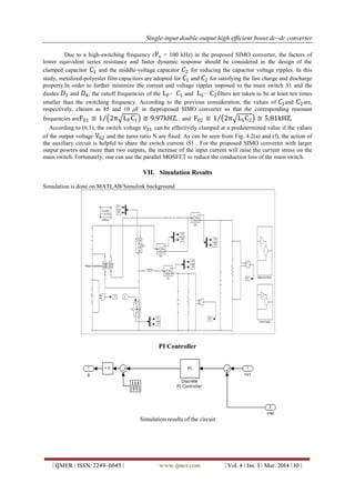 Single-input double output high efficient boost dc–dc converter
| IJMER | ISSN: 2249–6645 | www.ijmer.com | Vol. 4 | Iss. 3 | Mar. 2014 | 10 |
Due to a high-switching frequency (Fs = 100 kHz) in the proposed SIMO converter, the factors of
lower equivalent series resistance and faster dynamic response should be considered in the design of the
clamped capacitor 𝐶1 and the middle-voltage capacitor 𝐶2 for reducing the capacitor voltage ripples. In this
study, metalized-polyester film capacitors are adopted for 𝐶1 and 𝐶2 for satisfying the fast charge and discharge
property.In order to further minimize the current and voltage ripples imposed to the main switch S1 and the
diodes 𝐷3 and 𝐷4, the cutoff frequencies of the LP− 𝐶1 and LS− C2filters are taken to be at least ten times
smaller than the switching frequency. According to the previous consideration, the values of 𝐶1and C2are,
respectively, chosen as 85 and 10 μF in theproposed SIMO converter so that the corresponding resonant
frequencies areF01 ≡ 1 2π LPC1 ≅ 9.97kHZ. and F02 ≡ 1 2π LSC2 ≅ 5.81kHZ.
According to (6.1), the switch voltage 𝑣𝑆1 can be effectively clamped at a predetermined value if the values
of the output voltage V02 and the turns ratio N are fixed. As can be seen from Fig. 4.2(a) and (f), the action of
the auxiliary circuit is helpful to share the switch current iS1 . For the proposed SIMO converter with larger
output powers and more than two outputs, the increase of the input current will raise the current stress on the
main switch. Fortunately, one can use the parallel MOSFET to reduce the conduction loss of the main switch.
VII. Simulation Results
Simulation is done on MATLAB/Simulink background
PI Controller
Simulation results of the circuit
 