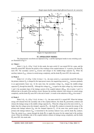 Single-input double output high efficient boost dc–dc converter
| IJMER | ISSN: 2249–6645 | www.ijmer.com | Vol. 4 | Iss. 3 | Mar. 2014 | 3 |
Figure 3.2: Equivalent circuit.
IV. OPERATION MODES
The characteristic waveforms are depicted in Fig. 3, and the topological modes in one switching cycle
are illustrated in Fig.3.1
4.1 Mode 1
Mode 1 ( 𝑡0– 𝑡1 ) [Fig. 3.1(a)]: In this mode, the main switch S1 was turned ON for a span, and the
diode 𝐷4 turned OFF. Because the polarity of the windings of the coupled inductor Tr is positive, the diode 𝐷3
turns ON. The secondary current 𝑖 𝐿 𝑆
reverses and charges to the middlevoltage capacitor 𝐶2. When the
auxiliary inductor 𝐿 𝑎𝑢𝑥 releases its stored energy completely, and the diode 𝐷2 turns OFF, this mode ends.
4.2 Mode 2
Mode 2 (t1 –t2 ) [Fig. 3.1(b)]: At time t = 𝑡1 , the main switch 𝑠1 is persistently turned ON. Because
the primary inductor 𝐿 𝑝 is charged by the input power source, the magnetizing current 𝑖 𝐿 𝑚𝑝
increases gradually
in an approximately linear way. At the same time, the secondary voltage 𝑣 𝐿 𝑆
charges the middle-voltage
capacitor 𝐶2 through the diode 𝐷3 . Although the voltage 𝑣 𝐿 𝑚𝑝
is equal to the input voltage 𝑣 𝐹𝐶 both at modes
1 and 2, the ascendant slope of the leakage current of the coupled inductor ( 𝑑𝑖 𝐿𝑘𝑝 /dt) at modes 1 and 2 is
different due to the path of the auxiliary circuit. Because the auxiliary inductor Laux releases its stored energy
completely, and the diode 𝐷2 turns OFF at the end of mode 1, it results in the reduction of 𝑑𝑖 𝐿𝑘𝑝 /dt at mode 2.
4.3 Mode 3
Mode 3 ( 𝑡2 – 𝑡3 ) [Fig. 3.1(c)]: At time t = 𝑡2 , the main switch S1 is turned OFF. When the leakage
energy still released from the secondary side of the coupled inductor, the diode 𝐷3 persistently conducts and
releases the leakage energy to the middle-voltage capacitor 𝐶2 . When the voltage across the main switch 𝑣 𝑠1 is
higher than the voltage across the clamped capacitor 𝑉𝑐1 , the diode 𝐷1 conducts to transmit the energy of the
primary-side leakage inductor 𝐿 𝑘𝑝 into the clamped capacitor 𝐶1 .At the same time, partial energy of the
primary-side leakage inductor 𝐿 𝑘𝑝 is transmitted to the auxiliary inductor Laux, and the diode 𝐷2 conducts.
Thus, the current 𝑖 𝐿𝑎𝑢𝑥 passes through the diode 𝐷2 to supply the power for the output load in the auxiliary
circuit. When the secondary side of the coupled inductor releases its leakage energy completely, and the diode
𝐷3 turns OFF, this mode ends.
 