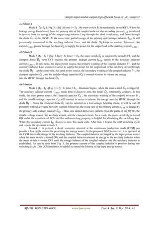 Single-input double output high efficient boost dc–dc converter
| IJMER | ISSN: 2249–6645 | www.ijmer.com | Vol. 4 | Iss. 3 | Mar. 2014 | 4 |
4.4 Mode 4
Mode 4 ( 𝑡3– 𝑡4 ) [Fig. 3.1(d)]: At time t = 𝑡3 , the main switch 𝑆1 is persistently turned OFF. When the
leakage energy has released from the primary side of the coupled inductor, the secondary current 𝑖 𝐿𝑆 is induced
in reverse from the energy of the magnetizing inductor Lmp through the ideal transformer, and flows through
the diode 𝐷4 to the HVSC. At the same time, partial energy of the primary side leakage inductor 𝐿 𝑘𝑝 is still
persistently transmitted to the auxiliary inductor Laux, and the diode 𝐷2 keeps to conduct. Moreover, the
current 𝑖 𝐿𝑎𝑢𝑥 passes through the diode 𝐷2 to supply the power for the output load in the auxiliary circuit 𝑖 𝐿𝑎𝑢𝑥 .
4.5 Mode 5
Mode 5 ( 𝑡4 – 𝑡5 ) [Fig. 3.1(e)]: At time t = 𝑡4, the main switch 𝑆1 is persistently turned OFF, and the
clamped diode 𝐷1 turns OFF because the primary leakage current 𝑖 𝐿𝑘𝑝 equals to the auxiliary inductor
current 𝑖 𝐿𝑎𝑢𝑥 . In this mode, the input power source, the primary winding of the coupled inductor Tr , and the
auxiliary inductor Laux connect in series to supply the power for the output load in the auxiliary circuit through
the diode 𝐷2 . At the same time, the input power source, the secondary winding of the coupled inductor Tr , the
clamped capacitor 𝐶1 , and the middlevoltage capacitor ( 𝐶2 ) connect in series to release the energy
into the HVSC through the diode 𝐷4 .
4.6 Mode 6
Mode 6 ( 𝑡5 – 𝑡6) [Fig. 3.1(f)]: At time t= 𝑡5 , thismode begins when the main switch 𝑆1 is triggered.
The auxiliary inductor current 𝑖 𝐿𝑎𝑢𝑥 needs time to decay to zero, the diode 𝐷2 persistently conducts. In this
mode, the input power source, the clamped capacitor 𝐶1 , the secondary winding of the coupled inductor Tr ,
and the middle-voltage capacitor 𝐶2 still connect in series to release the energy into the HVSC through the
diode 𝐷4 . Since the clamped diode 𝐷1 can be selected as a low-voltage Schottky diode, it will be cut off
promptly without a reverse-recovery current. Moreover, the rising rate of the primary current 𝑖 𝐿𝑘𝑝 is limited by
the primary-side leakage inductor 𝐿 𝑘𝑝 . Thus, one cannot derive any currents from the paths of the HVSC, the
middle-voltage circuit, the auxiliary circuit, and the clamped circuit. As a result, the main switch 𝑆1 is turned
ON under the condition of ZCS and this soft-switching property is helpful for alleviating the switching loss.
When the secondary current 𝑖 𝐿𝑠 decays to zero, this mode ends. After that, it begins the next switching cycle
and repeats the operation in mode 1.
Remark 1: In general, a dc–dc converter operated at the continuous conduction mode (CCM) can
provide a low ripple current for protecting the energy source. In the proposed SIMO converter, it is operated at
the CCM due to the design of the auxiliary inductor. The coupled inductor is charged by the input power source
when the main switch is turned ON, and the coupled inductor releases its energy to the auxiliary inductor when
the main switch is turned OFF until the energy balance of the coupled inductor and the auxiliary inductor is
established. As can be seen from Fig. 3, the primary current of the coupled inductor is positive during one
switching cycle. This CCM operation is helpful to extend the lifetime of the input energy source.
 