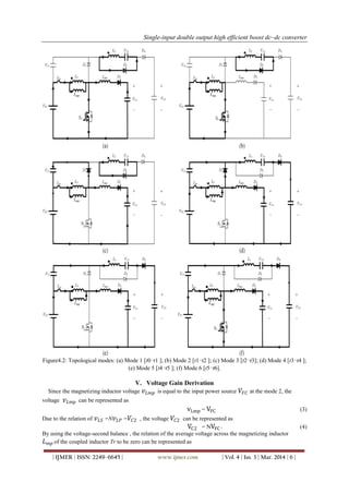 Single-input double output high efficient boost dc–dc converter
| IJMER | ISSN: 2249–6645 | www.ijmer.com | Vol. 4 | Iss. 3 | Mar. 2014 | 6 |
Figure4.2: Topological modes: (a) Mode 1 [t0−t1 ]; (b) Mode 2 [t1−t2 ]; (c) Mode 3 [t2−t3]; (d) Mode 4 [t3−t4 ];
(e) Mode 5 [t4−t5 ]; (f) Mode 6 [t5−t6].
V. Voltage Gain Derivation
Since the magnetizing inductor voltage 𝑣 𝐿𝑚𝑝 is equal to the input power source 𝑉𝐹𝐶 at the mode 2, the
voltage 𝑣 𝐿𝑚𝑝 can be represented as
vLmp = VFC (3)
Due to the relation of 𝑣 𝐿𝑆 =N 𝑣 𝐿𝑃 = 𝑉𝐶2 , the voltage 𝑉𝐶2 can be represented as
VC2 = NVFC . (4)
By using the voltage-second balance , the relation of the average voltage across the magnetizing inductor
𝐿 𝑚𝑝 of the coupled inductor Tr to be zero can be represented as
 