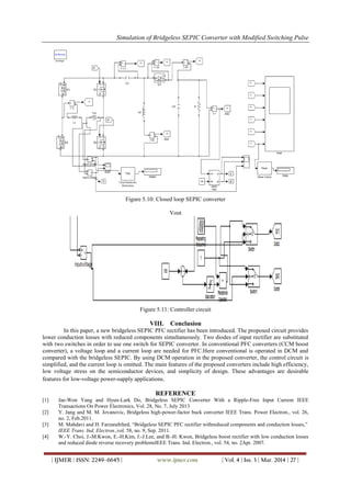 Simulation of Bridgeless SEPIC Converter with Modified Switching Pulse
| IJMER | ISSN: 2249–6645 | www.ijmer.com | Vol. 4 | Iss. 3 | Mar. 2014 | 27 |
Figure 5.10: Closed loop SEPIC converter
Vout
Figure 5.11: Controller circuit
VIII. Conclusion
In this paper, a new bridgeless SEPIC PFC rectifier has been introduced. The proposed circuit provides
lower conduction losses with reduced components simultaneously. Two diodes of input rectifier are substituted
with two switches in order to use one switch for SEPIC converter. In conventional PFC converters (CCM boost
converter), a voltage loop and a current loop are needed for PFC.Here conventional is operated in DCM and
compared with the bridgeless SEPIC. By using DCM operation in the proposed converter, the control circuit is
simplified, and the current loop is omitted. The main features of the proposed converters include high efficiency,
low voltage stress on the semiconductor devices, and simplicity of design. These advantages are desirable
features for low-voltage power-supply applications.
REFERENCE
[1] Jae-Won Yang and Hyun-Lark Do, Bridgeless SEPIC Converter With a Ripple-Free Input Current IEEE
Transactions On Power Electronics, Vol. 28, No. 7, July 2013
[2] Y. Jang and M. M. Jovanovic, Bridgeless high-power-factor buck converter IEEE Trans. Power Electron., vol. 26,
no. 2, Feb.2011.
[3] M. Mahdavi and H. Farzanehfard, “Bridgeless SEPIC PFC rectifier withreduced components and conduction losses,”
IEEE Trans. Ind. Electron.,vol. 58, no. 9, Sep. 2011.
[4] W.-Y. Choi, J.-M.Kwon, E.-H.Kim, J.-J.Lee, and B.-H. Kwon, Bridgeless boost rectifier with low conduction losses
and reduced diode reverse recovery problemsIEEE Trans. Ind. Electron., vol. 54, no. 2Apr. 2007.
 