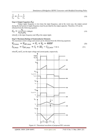 Simulation of Bridgeless SEPIC Converter with Modified Switching Pulse
| IJMER | ISSN: 2249–6645 | www.ijmer.com | Vol. 4 | Iss. 3 | Mar. 2014 | 22 |
1
𝐿2
=
1
𝐿 𝑒
−
1
𝐿1
(18)
Step 4: Output Capacitor ( 𝑪 𝟎)
Output ripple frequency is two times the input frequency, and at the worst case, the output current
during the half period of ripple frequency must be provided by the output capacitor. Therefore, CO can be
obtained from the following equation:
𝐶0 =
𝑃0
4𝑓1 𝑉0∆𝑉0
=1000μH (19)
where 𝑓1 is the input frequency and Δ 𝑉0is the output ripple.
Step 5: Maximum Ratings of Semiconductor Elements
The maximum switch voltage and current can be obtained from the following equations:
𝑉𝐷,𝑚𝑎𝑥 = 𝑉𝑆𝑊,𝑚𝑎𝑥 = 𝑉1 + 𝑉0 = 400𝑉 (20)
𝐼 𝐷,𝑚𝑎𝑥 = 𝐼𝑆𝑊,𝑚𝑎𝑥 ≈ 𝐼1 + ∆𝐼𝐿 − 𝐼𝐿2,𝑚𝑖𝑛 =7.68 A (21)
where 𝑉1 and 𝐼1 are the input voltage and current peaks, respectively.
Figure 4.1: Theoretical waveform of proposed PFC converter
 