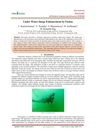 International
OPEN ACCESS Journal
Of Modern Engineering Research (IJMER)
| IJMER | ISSN: 2249–6645 | www.ijmer.com | Vol. 4 | Iss. 3 | Mar. 2014 | 52 |
Under Water Image Enhancement by Fusion
T. Santosh kumar1
, V. Poojitha2
, S. Manisrinivas3
, D. Anilkumar4
,
B. Hemanth Nag
1,2,3,4,
(B.Tech), ECE, Lendi Institute of engg And Tech, Vizianagaram, India.
M.Tech. Assistant Professor, ECE, Lendi Institute of Engg. And Tech., Vizianagaram, India.
I. Introduction
Underwater imaging is difficult due to the illumination properties existing in different environments.
The underwater images degrades more than a normal image which have poor visibility due to the improper
illumination and obstruction of the propagated light. Generally the light gets exponentially decreases with the
distance and depth due to scattering and absorption of the light. The light direction gets affected which
eventually blurs the image. The attenuation of light is not fixed in a particular direction. It instantly varies
depending on the external conditions. This attenuation of light causes muddled appearance while the scattered
light back vitiates the contrast. The objects in the sea water which are more than 10 meters are almost hazy with
faded colours as their wavelengths are affected. Finally, these all factors results in an image with poor contrast
which appear blurred and hazy.
There are several methods and strategies to restore the degraded image. The degraded image can be
Enhanced by different complex techniques which are not much efficient. The image can be restored by using
multiple images [1], specialized hardware [2] and by using polarization filters [3]. Though, these techniques
have produced effective results on underwater images, they are not efficient concerned to practicability. The
Hardware techniques like using camera can deal with dynamic scenes but it is trouble-some, expensive and
complex. The multiple image methods requires many images in different environmental conditions while
polarization requires several images that have different degrees of polarization.
Figure 1original image
In this paper, we introduce an efficient strategy that is able to enhance underwater images based on a
single image. This approach is simple which is able to perform relatively fast on any hardware. This approach is
fusion based approach which can be used in several applications such as image compositing [4], multispectral
video enhancement [5], defogging [6] and HDR imaging [7]. The magnificence of this approach lies in its
Abstract: This paper describes a strategic approach to enhance underwater images. The image gets
degraded due to the absorption and scattering of light falling on the objects.This degraded version of the
image is enhanced by fusion principles by deriving inputs and weight measures from it. Our strategy is
very simple in which white balance and global contrast technologies are applied to the original image.
This implementation is followed by taking these two processed outputs as inputs that are weighted by
specific maps. This strategy provides better exposedness of the dark regions, improves contrast and the
edges, preserved and enhanced significantly. This algorithm effectively enhances the underwater images
which is clearly demonstrated in our experimental results of our images.
 