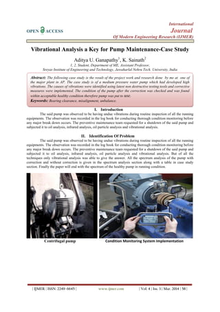 International
OPEN ACCESS Journal
Of Modern Engineering Research (IJMER)
| IJMER | ISSN: 2249–6645 | www.ijmer.com | Vol. 4 | Iss. 3 | Mar. 2014 | 58 |
Vibrational Analysis a Key for Pump Maintenance-Case Study
Aditya U. Ganapathy1
, K. Sainath2
1, 2, Student, Department of ME, Assistant Professor,
Sreyas Institute of Engineering and Technology, Jawaharlal Nehru Tech. University, India
I. Introduction
The said pump was observed to be having undue vibrations during routine inspection of all the running
equipments. The observation was recorded in the log book for conducting thorough condition monitoring before
any major break down occurs. The preventive maintenance team requested for a shutdown of the said pump and
subjected it to oil analysis, infrared analysis, oil particle analysis and vibrational analysis.
II. Identification Of Problem
The said pump was observed to be having undue vibrations during routine inspection of all the running
equipments. The observation was recorded in the log book for conducting thorough condition monitoring before
any major break down occurs. The preventive maintenance team requested for a shutdown of the said pump and
subjected it to oil analysis, infrared analysis, oil particle analysis and vibrational analysis. But of all the
techniques only vibrational analysis was able to give the answer. All the spectrum analysis of the pump with
correction and without correction is given in the spectrum analysis section along with a table in case study
section. Finally the paper will end with the spectrum of the healthy pump in running condition.
Centrifugal pump Condition Monitoring System Implementation
Abstract: The following case study is the result of the project work and research done by me at one of
the major plant in AP. The case study is of a medium pressure water pump which had developed high
vibrations. The causes of vibrations were identified using latest non destructive testing tools and corrective
measures were implemented. The condition of the pump after the correction was checked and was found
within acceptable healthy condition therefore pump was put to use.
Keywords: Bearing clearance, misalignment, unbalance.
 