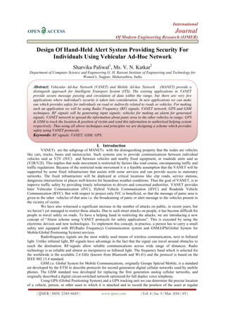 International
OPEN ACCESS Journal
Of Modern Engineering Research (IJMER)
| IJMER | ISSN: 2249–6645 | www.ijmer.com | Vol. 4 | Iss. 3 | Mar. 2014 | 65 |
Design Of Hand-Held Alert System Providing Security For
Individuals Using Vehicular Ad-Hoc Network
Sharvika Paliwal1
, Ms. V. N. Katkar2
Department of Computer Science and Engineering G. H. Raisoni Institute of Engineering and Technology for
Women's, Nagpur, Maharashtra, India
I. Introduction
VANETs are the subgroup of MANETs with the distinguishing property that the nodes are vehicles
like cars, trucks, buses and motorcycles. Such systems aim to provide communications between individual
vehicles said as V2V (IVC) and between vehicles and nearby fixed equipment, or roadside units said as
(V2R/V2I). This implies that node movement is restricted by factors like road course, encompassing traffic and
traffic regulations. Because of the restricted node movement it is a feasible assumption that the VANET will be
supported by some fixed infrastructure that assists with some services and can provide access to stationary
networks. The fixed infrastructure will be deployed at critical locations like slip roads, service stations,
dangerous intersections or places well-known for hazardous weather conditions. Thus the goal of VANET, is to
improve traffic safety by providing timely information to drivers and concerned authorities. VANET provides
Inter Vehicular Communication (IVC), Hybrid Vehicle Communication (HVC) and Roadside Vehicle
Communication (RVC). But with respect to project only IVC is beneficial, so that the message of panic area is
given to the other vehicles of that area i.e. the broadcasting of panic or alert message to the vehicles present in
the vicinity of victim.
We have also witnessed a significant increase in the number of attacks on public, in recent years, but
we haven’t yet managed to restrict those attacks. Due to such street attacks on people, it has become difficult for
people to travel safely on roads. To have a helping hand in restricting the attacks, we are introducing a new
concept of “Alarm scheme using VANET protocols for safety applications”. This is executed by using the
electronic devices and new technologies. To implement this concept, in practice, a person has to carry a small
safety unit equipped with RF(Radio Frequency) Communication system and GSM/GPS(Global System for
Mobile/Global Positioning System) services.
Radiofrequency signals are the most widely used means of wireless communication, next to Infrared
light. Unlike infrared light, RF‐signals have advantage in the fact that the signal can travel around obstacles to
reach the destination. RF‐signals allow reliable communications across wide range of distances. Radio
technology is as reliable and almost as inexpensive as Infrared light. The frequency band which is selected for
the worldwide is the available 2.4 GHz (known from Bluetooth and Wi-Fi) and the protocol is based on the
IEEE 802.15.4 standard.
GSM i.e. Global System for Mobile Communications, originally Groupe Spécial Mobile, is a standard
set developed by the ETSI to describe protocols for second generation digital cellular networks used by mobile
phones. The GSM standard was developed for replacing the first generation analog cellular networks, and
originally described a digital circuit-switched network optimized for full duplex voice telephony.
Using GPS (Global Positioning System) and a GPS tracking unit we can determine the precise location
of a vehicle, person, or other asset to which it is attached and to record the position of the asset at regular
Abstract: Vehicular Ad-hoc Network (VANET) and Mobile Ad-hoc Network (MANET) provide a
distinguish approach for Intelligent Transport System (ITS). The existing applications in VANET
provide secure message passing and circulation of data within the range, but there are very few
applications where individual's security is taken into consideration. In new applications we can make
one which provides safety for individuals on road or indirectly related to roads or vehicles. For making
such an application we will be using Radio Frequency (RF) signals, VANET network, GPS and GSM
techniques. RF signals will be generating input signals; vehicles for making an alarm for generated
signals; VANET network to spread the information about panic area to the other vehicles in range; GPS
& GSM to track the location & position of victim and send this information to authorized helping system
respectively. Thus using all above techniques and principles we are designing a scheme which provides
safety using VANET protocols.
Keywords: RF signals; VANET; GSM; GPS.
 