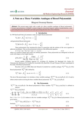 International
OPEN ACCESS Journal
Of Modern Engineering Research (IJMER)
| IJMER | ISSN: 2249–6645 | www.ijmer.com | Vol. 4 | Iss. 3 | Mar. 2014 | 1 |
A Note on a Three Variables Analogue of Bessel Polynomials
Bhagwat Swaroop Sharma
I. Introduction
In 1949 Krall and Frink [12] initiated a study of simple Bessel polynomial





2
x
;n;1,nF(x)Y o2n (1.1)
and generalized Bessel polynomial
  




b
x
;n;1a,nFxb,a,Y o2n (1.2)
These polynomials were introduced by them in connection with the solution of the wave equation in
spherical coordinates. They are the polynomial solutions of the differential equation.
x2
y (x) + (ax + b) y (x) = n (n + a – 1) y (x) (1.3)
where n is a positive integer and a and b are arbitrary parameters. These polynomials are orthogonal on the unit
circle with respect to the weight function
n
0n x
2
)1n(
)(
i2
1
),x( 









 


. (1.4)
Several authors including Agarwal [1], Al-Salam [2], Brafman [3], Burchnall [4], Carlitz [5],
Chatterjea [6], Dickinson [7], Eweida [9], Grosswald [10], Rainville [15] and Toscano [19] have contributed to
the study of the Bessel polynomials.
Recently in the year 2000, Khan and Ahmad [11] studied two variables analogue y)(x,Y ),(
n

of the
Bessel polynomials (x)Y )(
n

defined by





2
x
;1;n,nF(x)Y o2
)(
n (1.5)
The aim of the present paper is to introduce a three variables analogue c)b,a,z;y,(x,Y ),,(
n

of (1.2) and to
obtain certain results involving the three variables Bessel polynomial c)b,a,z;y,(x,Y ),,(
n

.
II. The Polynomials
c)b,a,z;y,(x,Y ),,(
n

: The Bessel polynomial of three variables c)b,a,z;y,(x,Y ),,(
n

is defined as
follows:
c)b,a,z;y,(x,Y ),,(
n

        rsj
rsjjsr
srn
0j
rn
0s
n
0r c
z
b
y
a
x
!j!s!r
1n1n1nn


























 (2.1)
For z = 0, a = b = 2, (2.1) reduces to the two variables analogue y)(x,Y ),(
n

of Bessel polynomials (1.5) as
given below :
y)(x,Yc)2,2,y,0;(x,Y ),(
n
),,(
n

 (2.2)
Similarly
z)(x,Yb,2)2,z;0,(x,Y ),(
n
),,(
n

 (2.3)
Abstract: The present paper deals with a study of a three variables analogue of Bessel polynomials.
Certain representations, a Schlafli’s contour integral, a fractional integral, Laplace transformations, some
generating functions and double and triple generating functions have been obtained.
 
