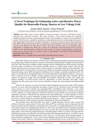 International
OPEN ACCESS Journal
Of Modern Engineering Research (IJMER)
| IJMER | ISSN: 2249–6645 | www.ijmer.com | Vol. 4 | Iss. 3 | Mar. 2014 | 21 |
A Novel Technique for Enhancing Active and Reactive Power
Quality for Renewable Energy Sources at Low Voltage Grid
Aiman Saleh Alamin1
, Surya Prakash2
1,2 (Libyan water of Ministry, Electrical Engineering Department, University SHIATS, India)
I. INTRODUCTION
ELECTRIC utilities and end users of electric power are becoming increasingly concerned about meeting
the growing energy demand. Seventy five percent of total global energy demand is supplied by the burning of
fossil fuels. But increasing air pollution, global warming concerns, diminishing fossil fuels and their increasing
cost have made it necessary to look towards renewable sources as a future energy solution. Since the past
decade, there has been an enormous interest in many countries on renewable energy for power generation. The
market liberalization and government’s incentives have further accelerated the renewable energy sector growth.
Renewable energy source (RES) integrated at distribution level is termed as distributed generation (DG). The
utility is concerned due to the high penetration level of intermittent RES in distribution systems as it may pose a
threat to network in terms of stability, voltage regulation and power-quality (PQ) issues. Therefore, the DG
systems are required to comply with strict technical and regulatory frameworks to ensure safe, reliable and
efficient operation of overall network. With the advancement in power electronics and digital control
technology, the DG systems can now be actively controlled to enhance the system operation with improved PQ
at PCC.
However, the extensive use of power electronics based equipment and non-linear loads at PCC generate
harmonic cur rents, which may deteriorate the quality of power [1], [2]. Generally, current controlled voltage
source inverters are used to interface the intermittent RES in distributed system. Recently, a few control
strategies for grid connected inverters incorporating PQ solution have been proposed. In [3] an inverter operates
as active inductor at a certain frequency to absorb the harmonic current. But the exact calculation of network
inductance in real-time is difficult and may deteriorate the control performance. A similar approach in which a
shunt active filter acts as active conductance to damp out the harmonics in distribution network is proposed in
[4]. In [5], a control strategy for renewable interfacing inverter based on – theory is proposed. In this strategy
both load and inverter current sensing is required to compensate the load current harmonics.
The non-linear load current harmonics may result in voltage harmonics and can create a serious PQ
problem in the power system network. Active power filters (APF) are extensively used to compensate the load
current harmonics and load unbalance at distribution level. This results in an additional hardware cost. However,
in this paper authors have incorporated the features of APF in the, conventional inverter interfacing renewable
with the grid, without any additional hardware cost. Here, the main idea is the maximum utilization of inverter
rating which is most of the time underutilized due to intermittent nature of RES. It is shown in this paper that the
grid-interfacing inverter can effectively be utilized to perform following important functions: 1) transfer of active
power harvested from the renewable resources (wind, solar, etc.); 2) load reactive power demand support; 3)
current harmonics compensation at PCC; and 4) current unbalance and neutral current compensation in case of
3-phase 4-wire system. Moreover, with adequate control of grid-interfacing inverter, all the four objectives can
Abstract: Renewable energy resources (RES) are being increasingly connected in distribution systems
utilizing power electronic converters. This paper presents a novel control strategy for achieving
maximum benefits from these grid-interfacing inverters when installed in 3-phase 4-wire distribution
systems. The inverter is controlled to perform as a multi-function device by incorporating active power
filter functionality. The inverter can thus be utilized as: 1) power converter to inject power generated
from RES to the grid, and 2) shunt APF to compensate current unbalance, load current harmonics, load
reactive power demand and load neutral current. All of these functions may be accomplished either
individually or simultaneously. With such a control, the combination of grid-interfacing inverter and the
3-phase 4-wire linear/non-linear unbalanced load at point of common coupling appears as balanced
linear load to the grid. This new control concept is demonstrated with extensive MATLAB/Simulink
simulation studies and results.
Keywords: Power, Technique Grid, wind turbine, Renewable Energy sources.
 