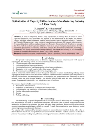 International
OPEN ACCESS Journal
Of Modern Engineering Research (IJMER)
| IJMER | ISSN: 2249–6645 | www.ijmer.com | Vol. 4 | Iss. 3 | Mar. 2014 | 28 |
Optimization of Capacity Utilization in a Manufacturing Industry
– A Case Study
N. Jayanth1
, S. Vidyashankar2
1
Associate Professor, Dept. of MECH ENGG, B.M.S College of Engg., BANGALORE – 19
2
Professor, Dept. of MECH ENGG, B I T, BANGALORE-2
I. Introduction
The present work has been aimed to determine capacity index in a cement industry with respect to
capacity plan. The following aspects are considered while conducting the study:
1. Utilization of machines in a cement industry.
2. Utilization of labour in a cement industry.
3. Combined utilization of machines as well as labour in a cement industry.
4. Calculation of the overall capacity index of the cement industries.
5. Recommendations and inferences drawn by analyzing the data.
Analysis of this work will be helpful to know the capacity utilization of cement manufacturing industry, since it
is going to be helpful for all kinds of economic activities .corporate needs to control the types and quantities of
materials they purchase, plan which products are to be produced and what quantities and ensure they are able to
meet the current and future demand. Making a bad decision in any of these areas will make the company lose
money. Hence capacity planning is a tool to deal these types of problems.
The common steps involved in cement manufacturing are:
1. Procurement of raw materials.
2. Preparation of raw materials for the pyro-processing system.
3. Pyro-processing raw materials to form Portland cement clinker.
4. Cooling of Portland cement clinker.
5. Storage.
6. Packing and loading.
II. Methodology
The methodology adopted in the present work is to study the layout of the industry and collecting suitable
data with respect to utilization of machines and man power. The human effort is judged, wastage identified and
bottlenecks are identified to eliminate the same .The daily data is collected which is converted to weekly,
monthly to calculate capacity indexes, which are charted. To study the comparison the same details are plotted
mainly to give recommendations to the issues.
The capacity index is calculated by taking one machine in a cement industry mainly to design index value so
that the decision makers can take qualitative decision on capacity. Dumper 1 has been identified for the above
purpose. The details of working time, idle time, percentage of utilization calculated for the month of January.
Abstract: In today’s competitive market, every organization is striving hard to excel to utilize
capacities effectively which determines the position of the organization in the Market. To achieve
effective utilization a lot of planning is required with respect to capacity utilization. Capacity Planning
and Capacity Management are today’s modern organization requirement. The capacity plans needs to
be executed flawlessly without unpleasant surprises .To match the capacity with the plans, an attempt
has been made to evaluate capacity utilization index in a cement manufacturing industry. Overall
equipment effectiveness is calculated with three separate but measurable components availability,
performance and quality. Many manufacturing companies benchmark their industry to set challenging
target at 85% capacity utilization, even though 100% OEE is possible.
Keywords: Capacity Utilization, Capacity Index, Capacity Utilization, Capacity Management, OEE
 