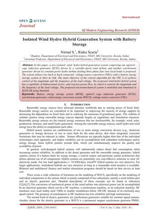 International
OPEN ACCESS
Journal
Of Modern Engineering Research (IJMER)
| IJMER | ISSN: 2249–6645 | www.ijmer.com | Vol. 4 | Iss. 3 | Mar. 2014 | 36 |
Isolated Wind Hydro Hybrid Generation System with Battery
Storage
Nirmal S.1
, Rinku Scaria2
1
(Student, Department of Electrical and Electronics, FISAT, MG University, Kerala, India)
2
(Assistant Professor, Department of Electrical and Electronics, FISAT, MG University, Kerala, India)
I. INTRODUCTION
Renewable energy sources have attracted attention worldwide due to soaring prices of fossil fuels.
Renewable energy sources are considered to be important in improving the security of energy supplies by
decreasing the dependence on fossil fuels and in reducing the emissions of greenhouse gases. The viability of
isolated systems using renewable energy sources depends largely on regulations and stimulation measures.
Renewable energy sources are the natural energy resources that are inexhaustible, for example, wind, solar,
geothermal, biomass, and small hydro generation. Among the renewable energy sources, small hydro and wind
energy have the ability to complement each other.
Hybrid power systems are combinations of two or more energy conversion devices (e.g., electricity
generators or storage devices), or two or more fuels for the same device, that when integrated, overcome
limitations that may be inherent in either. System efficiencies are typically higher than that of the individual
technologies used separately, and higher reliability can be accomplished with redundant technologies and/or
energy storage. Some hybrid systems include both, which can simultaneously improve the quality and
availability of power.
In general, well-designed hybrid systems will substantially reduce diesel fuel consumption while
increasing system reliability. In addition to the diesel generator and the renewable energy generator, hybrid
systems consist of a battery bank for energy storage, a control system and particular system architecture that
allows optimal use of all components. Hybrid systems are potentially very cost-effective solutions to rural AC
electricity needs. For low load applications (< 10 kWh/day), wind/PV hybrid systems are very attractive. For
larger applications, wind/diesel hybrids are very attractive as long as a reasonable wind resource is available.
Bilateral and multilateral finance and market stimulation programs should be based on best service at least
cost.
There exists a wide collection of literatures on the modeling of WECS, specifically on the modeling of
individual components in the system which is mainly comprised of two subsystems, namely a wind turbine part
and an electric generator part. Detailed descriptions of these concepts can be found in references
[5],[6],[7].The conversion of mechanical power of the wind turbine into electrical power can be accomplished
by an electrical generator which can be a DC machine, a synchronous machine, or an induction machine. DC
machines were used widely until 1980s in smaller installations below 100 kW, because of its extremely easy
speed control. The presence of commutators in DC machines has low reliability and high maintenance.
The second kind of electric generators are synchronous generators suitable for constant speed systems.
Another choice for the electric generator in a WECS is a permanent magnet synchronous generator PMSG.
Abstract: In this paper, a new isolated wind- hydro hybrid generation system comprising one squirrel -
cage induction generator (SCIG) driven by a variable-speed wind turbine and another synchronous
generator driven by constant power hydro turbine feeding three phase four wire local loads is proposed.
The system utilizes two back to back connected voltage-source converters (VSCs) with a battery energy
storage system at their dc link. The main objective of the control algorithm for the VSC is to achieve
control of the magnitude and the frequency of the load voltage. The proposed wind-hydro hybrid system
has a capability of bidirectional active- and reactive-power flow, by which it controls the magnitude and
the frequency of the load voltage. The proposed electromechanical system is modelled and simulated in
MATLAB using Simulink.
Keywords: Battery energy storage system (BESS), squirrel cage induction generator (SCIG),
synchronous generator, wind energy conversion system (WECS), voltage source converter (VSC).
Keywords : Continuous Conduction Mode (CCM), Discontinuous Conduction Mode (DCM), Duty
cycle (D), Integrated double Buck–boost (IDBB), white power LED
 