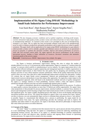 International
OPEN ACCESS Journal
Of Modern Engineering Research (IJMER)
| IJMER | ISSN: 2249–6645 | www.ijmer.com | Vol. 4 | Iss. 3 | Mar. 2014 | 44 |
Implementation of Six Sigma Using DMAIC Methodology in
Small Scale Industries for Performance Improvement
Ivan Sunit Rout1
, Dipti Ranjan Patra2
, Smruti Snigdha Patro3
,
Madhusmita Pradhan4
1,2,3,4
(Assistant Professor, Department of Mechanical Engineering, C.V.Raman College of Engineering,
Bhubaneswar, India)
I. INTRODUCTION
Six Sigma is business performance improvement strategy that aims to reduce the number of
mistakes/defects to as low as 3.4 occassions per million opportunities. Sigma is a measure of “variation about the
average” in a process which could be in manufacturing or service industry. Six sigma improvement drive is the
latest and most efficient technique in quality engineering and management spectrum. It enables organizations to
make substantial improvements in their bottom line and quality line by designing and monitoring everday
business activities in ways which minimize customer satisfactions. While all the quality improvemet drives are
useful in their own ways, they often fail to make breakthrough improvement in bottom line and quality. Voelkel,
J.G contents that six sigma blends correct management, financial and methodological elements to make
improvement in process and products in ways that surpass other approaches. Six sigma has a major impact on the
quality management approach, while still based in the fundamental methods and tools of quality management.
Six sigma is a strategic initiative to boost profitability, increases market a share and improve customer
satisfaction through statistical tools that can lead to breakthrough quantum gains in quality.
Six sigma is a disciplined, data-driven methodology for eliminating defects in any process. To achieve
six sigma quality a process must produce no more than 3.4 defects per million opportunities. Six sigma’s basic
value propositions is that principle for process improvement, statistical methods, a customer focus, attention to
process and management system focusing on high return improvement project results in continuous improvement
and significant gains. Six sigma is highly disciplined process that helps on focus on developing and delivering
near-perfect products and service. The central idea behind six sigma is that it can measure how many “defects”
you have in process, you can systematically figure out how to eliminate them and gets as close to “zero defects”
as possible. Sigma is a measurement that indicates how a process is performing. Six sigma stands for six
standard deviations from mean. Six sigma methodology provides the technique and tools to improve the
capability and reduce defects in any process. Six sigma is fact-based, data-driven philosophy of improvement
that values defect prevention over defect detection.
1.1 Concepts of Six Sigma
The word “ Sigma” is a statistical term that measures how far a given process deviates from perfection
as a new methodology using old tools. Six sigma is a comprehensive system for achieving, maintaining and
maximizing business success. The basics of six sigma is a detailed knowledge of customer requirements,
disciplined use of facts and objective data, statistical analysis and ongoing efforts focused on optimizing
business processes. Six sigma revolves around a few key concepts:
Abstract: The fast changing economic conditions such as global completion, declining profit margin,
customer demand for high quality product, product variety and reduced lead time etc had a major impact
on manufacturing industries. To respond to these needs a new paradigm in this area of manufacturing
strategies is six sigma. The six sigma has been increasingly adopted world wide in the manufacturing
sector in order to enhance productivity and quality performance and to make the process robust to quality
variations. This paper deals with an application of six sigma using DMAIC methodology in a gas industry
which provides a frame work to identify, quantify and eliminate sources of variation in an operational
process in question, to optimize the operation variables, improve and sustain performance viz process
yield with well executed control plans. Six sigma improves the process performance of the critical
operational process, leading to better utilization of resources, decreases variations and maintains
consistent quality of the process output.
Keywords: Control process, DMAIC, Improvement, Gas cylinder, Six sigma.
 