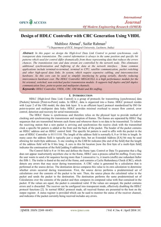 International
OPEN ACCESS Journal
Of Modern Engineering Research (IJMER)
| IJMER | ISSN: 2249–6645 | www.ijmer.com | Vol. 4 | Iss. 4 | April 2014 | 8 |
Design of HDLC Controller with CRC Generation Using VHDL
Mahfooz Ahmad1
, Saifur Rahman2
1,2
( Department of ECE, Integral University, Lucknow, India)
I. INTRODUCTION
HDLC [High-level Data Link Control] is a group of protocols for transmitting [synchronous] data
[Packets] between [Point-to-Point] nodes. In HDLC, data is organized into a frame. HDLC protocol resides
with Layer 2 of the OSI model, the data link layer. It is an efficient layer2 protocol standardized by ISO for
point-to-point and multipoint data links. HDLC provides minimal overhead to ensure flow control, error
control, detection and recovery for serial transmission.
The HDLC frame is synchronous and therefore relies on the physical layer to provide method of
clocking and synchronizing the transmission and reception of frames. The frames are separated by HDLC flag
sequences that are transmitted between each frame and whenever there is no data to be transmitted. To inform
the receiving station that a new packet is arriving and synchronizes the receive clock with the transmitted
clock a specific bit pattern is added at the front and the back of the packet. The header of the packet contains
an HDLC address and an HDLC control field. The specific bit pattern is used to affix with the packet in the
case of HDLC Controller is 01111110. The length of the address field is normally 0, 8 or 16 bits in length. In
many cases the address field is typically just a single byte, but an Extended Address [EA] bit may be used
allowing for multi-byte addresses. A one residing in the LSB bit indicates [the end of the field] that the length
of the address field will be 8 bits long. A zero in this bit location [now the first byte of a multi-byte field]
indicates the continuation of the field [adding 8 additional bits].
The Control field is 8 or 16 bits and defines the frame type; Control or Data To guarantee that a flag
does not appear inadvertently anywhere else in the frame, HDLC uses a process called bit stuffing. Every time
the user wants to send a bit sequence having more than 5 consecutive 1s, it inserts (stuffs) one redundant 0after
the fifth 1. The trailer is found at the end of the frame, and contains a Cyclic Redundancy Check (CRC), which
detects any errors that may occur during transmission. A CRC value is generated by a calculation that is
performed at the source device. The destination device compares this value to its own calculation to determine
whether errors occurred during transmission. First, the source device performs a predetermined set of
calculations over the contents of the packet to be sent. Then, the source places the calculated value in the
packet and sends the packet to the destination. The destination performs the same predetermined set of
Calculations over the contents of the packet and then compares its computed value with that contained in the
packet. If the values are equal, the packet is considered valid. If the values are unequal, the packet contains
errors and is discarded. The receiver can be configured into transparent mode, effectively disabling the HDLC
protocol functions [2]. In normal HDLC protocol made, all received frames are presented to the host on the
output register. A status register is provided which can be used to monitor the status of the receiver channel,
and indicates if the packet currently being received includes any errors.
Abstract: In this paper we design the High-level Data Link Control to permit synchronous, code
transparent data transmission. The control information is always in the same position and specific bit
patterns which used for control differ dramatically from those representing data that reduces the errors
chances. The transmission rate and data stream are controlled by the network node. This eliminates
additional synchronization and buffering of the data at the network interface. Some common
applications include terminal-to-terminal, terminal to CPU, satellite communication, packet switching
and other high-speed data links. In system, which require expensive cabling, and interconnection
hardware. So this core can be used to simplify interfacing by going serially, thereby reducing
interconnects hardware cost. The HDLC Controller MEGACELL is a high performance module for the
bit oriented, switched, non-switched packet transmission module. It supports half duplex and full duplex
communication lines, point-to-point and multipoint channels.
Keywords: HDLC Controller, VHDL, CRC, OSI Model and Bit stuffing.
 