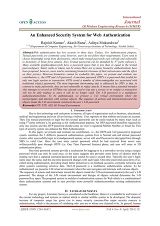 International
OPEN ACCESS Journal
Of Modern Engineering Research (IJMER)
| IJMER | ISSN: 2249–6645 | www.ijmer.com | Vol. 4 | Iss. 4 | April. 2014 | 13 |
An Enhanced Security System for Web Authentication
Rajnish Kumar1
, Akash Rana2
, Aditya Mukundwar3
1,2,3,
(Department of Computer Engineering, Sir Visvesvaraya Institute of Technology, Nashik, India)
I. INTRODUCTION
Due to fast technology and evaluation in internet, all type of organization such as business, educational,
medical and engineering and even all are having a website. User registers on that website and create an account.
They Use textual passwords to login but this textual passwords can be easily hacked by many ways such as
using 3rd
party software’s, by guessing so for Authentication purpose, An OTP password should be required for
only one session and this OTP password should come on User’s registered Mobile Number or Email Id. This
type of security system can enhance the Web Authentication.
In this paper, we present and evaluate our contribution, i.e., the OTPS and 3-D password.A proposed
system combines the 3 different password authentication systems.First is Normal and old textual password
system, after successfully login to textualpassword system, server will send Password in decrypted form through
SMS to valid User. Once the user enter correct password which he had received from server user
willsuccessfully pass through OTPS (i.e. One Time Password System) phase, and user will enter to 3D
authentication phase.
One-time password systems provide a mechanism for logging on to a networkor service using a unique
password which can only be used once, as the name suggests this prevents some forms of identity theft by
making sure that a captured username/password pair cannot be used a second time. Typically the user’s login
name stays the same, and the one-time password changes with each login. One-time passwords area form of so-
called strong authentication, providing much better protection to on-linebank accounts, corporate networks and
other systems containing sensitive data. The3-D password is a multifactor authentication scheme. To be
authenticated, we presenta 3-D virtual environment where the user navigates and interacts with various objects.
The sequence of actions and interactions toward the objects inside the 3-D environmentconstructs the user’s 3-D
password. The design of the 3-D virtual environment and thetype of objects selected determine the 3-D
password key space.The proposed system is multilevel authentication system for Web which is a combinationof
three authentication systems and in turn provides more powerful authenticationthan existing authentication
system.
II. LITERATURE SURVEY
For any project, Literature Survey is considered as the backbone. Hence it is neededto be well aware of
the current technology and systems in market which is similar withthe system to be developed. The dramatic
increase of computer usage has given rise to many security concerns.One major security concern is
authentication, which is the process of validating who you are to whom you claimed to be. In general, human
Abstract:Web authentication has low security in these days. Todays, For Authentication purpose,
Textual passwords are commonly used; however, users do not follow their requirements. Users tend to
choose meaningful words from dictionaries, which make textual passwords easy tobreak and vulnerable
to dictionary or brute force attacks. Also, Textual passwords can be identified by 3rd
party software’s.
Many available graphicalpasswords have a password space that is less than or equal to the textual
passwordspace. Smart cards or tokens can be stolen.There are so many biometric authentications have
been proposed; however, users tend to resistusing biometrics because of their intrusiveness and the effect
on their privacy. Moreover,biometrics cannot be evoked.In this paper, we present and evaluate our
contribution,i.e., the OTP and 3-D password. A one-time password (OTP) is a password that isvalid for
only one login session or transaction. OTPs avoid a number of shortcomingsthat are associated with
traditional (static) passwords. The most important shortcoming that is addressed by OTPs is that, in
contrast to static passwords, they are not vulnerable to replay attacks. It means that a potential intruder
who manages to record an OTPthat was already used to log into a service or to conduct a transaction
will not be able toabuse it, since it will be no longer valid. The 3-D password is a multifactor
authenticationscheme. To be authenticated, we present a 3-D virtual environment where the
usernavigates and interacts with various objects. The sequence of actions and interactionstoward the
objects inside the 3-D environment constructs the user’s 3-D password.
Keywords:OTP, FTP, AES, 3D Virtual Environment.
 