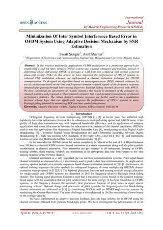 International
OPEN ACCESS Journal
Of Modern Engineering Research (IJMER)
| IJMER | ISSN: 2249–6645 | www.ijmer.com | Vol. 4 | Iss. 4 | Apr. 2014 | 26 |
Minimization Of Inter Symbol Interference Based Error in
OFDM System Using Adaptive Decision Mechanism by SNR
Estimation
Swati Sengar1
, Anil Sharma2
1, 2
(Department of Electronics and Communication Engineering, Mangalayatan University Aligarh, India)
I. Introduction
Orthogonal frequency division multiplexing (OFDM) [1]–[3] in recent years has collected high
popularity due to its performance features like its robustness to multipath delay spread and AWGN noise, it has
quality of high data transmission rate with improved bandwidth efficiency, and its application of adaptive
equalization and power allocation in between the subcarriers in accordance of the channel conditions. OFDM is
used in wire line applications like Asymmetric Digital Subscriber Line [4], broadcasting services Digital Audio
Broadcasting [5], Terrestrial Digital Video Broadcasting) [6] and (Terrestrial Integrated Services Digital
Broadcasting) [7], high rate wireless LAN standards (ETSI Hiper LAN 2 and IEEE 802.11) and multimedia
wireless services like Multimedia Mobile Access Communications [8], [9].
In the non-coherent OFDM system the system complexity is reduced at the cost of 3–4 dB performance
loss [10] but in coherent OFDM system channel estimation is a major requirement along with the pilot symbols
incorporation in channel estimation. Pilot preambles are pre inserted in all subcarriers forming an OFDM
training symbol, these training symbols are transmitted at an appropriate data rate with respect to the time
varying response of the wireless channel.
Channel estimation is a very important part in wireless communications systems. Pilot-signal-based
channel estimation as discussed above is enormously used in packet-data base communications. In single-carrier
systems, optimal periodic or a periodic sequences based channel estimation analyzed in [10]-[11] references. An
optimal training sequences for pilot symbols for orthogonal frequency division multiplexing (OFDM) channel
estimation were proposed in [12][13]. The Optimal placement location and training symbols energy allocation
for single-carrier and OFDM systems are described in [14] for frequency-selective Rayleigh block-fading
channel. The training signal placement location is such that it maximizes a lower bound on the capacity training-
based signal with the assumption that all pilot symbols have the same energy. It has been found that in OFDM
systems, in the frequency domain the optimally best placement location of pilot tones is equal spaced
positioning scheme. Optimal design and placement of pilot symbols for frequency-selective block-fading
channel estimation are addressed in [15] by considering SISO as well as MIMO single-carrier systems by
minimizing the Cramer-Rao bound. The same challenge is also addressed in [16] by maximizing a lower bound
on the average capacity.
We have implemented an adaptive decision feedback decision logic scheme for in OFDM using the
channel estimates obtained from periodic block-type pilots. We have investigated the performances of seven
Abstract: In the wireless multimedia applications OFDM modulation is a promising approach for
establishing a high bit rates. Modern OFDM systems uses channel estimation and tracking, instead of
differential phase-shift keying (DPSK) it provides a 3-dB SNR loss compared with normal coherent
phase-shift keying (PSK). In this article we have improved the performance of OFDM systems in
coherent PSK modulation schemes; we implemented a channel estimation technique for OFDM
communication. We designed an algorithm based on mean-square-error (MSE) channel estimator by
use of calculations based on the time and frequency-domain received signals of the frequency response
obtained after passing through time-varying dispersive Rayleigh fading channels distorted with AWGN.
We have considered the uncertainty of channel statistics that results in mismatch of the estimator-to-
channel statistics and proposed a robust channel estimator that is independent to uncertainty of channel
performance statistics. The robust channel estimator response are further used to run a modulation
decision scheme logic that can significantly improve the performance of OFDM systems in noisy
Rayleigh fading channel by minimizing BER and inter symbol interference.
Keywords: Adaptive Decision, OFDM, Fading Channel, SNR estimation, PSK/QAM.
 