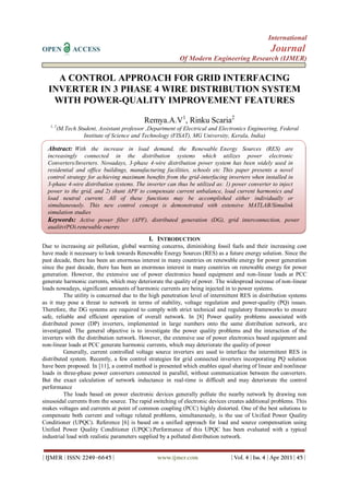 International
OPEN ACCESS Journal
Of Modern Engineering Research (IJMER)
| IJMER | ISSN: 2249–6645 | www.ijmer.com | Vol. 4 | Iss. 4 | Apr 2013 | 45 |
A CONTROL APPROACH FOR GRID INTERFACING
INVERTER IN 3 PHASE 4 WIRE DISTRIBUTION SYSTEM
WITH POWER-QUALITY IMPROVEMENT FEATURES
Remya.A.V1
, Rinku Scaria2
1, 2
(M.Tech Student, Assistant professor ,Department of Electrical and Electronics Engineering, Federal
Institute of Science and Technology (FISAT), MG University, Kerala, India)
I. INTRODUCTION
Due to increasing air pollution, global warming concerns, diminishing fossil fuels and their increasing cost
have made it necessary to look towards Renewable Energy Sources (RES) as a future energy solution. Since the
past decade, there has been an enormous interest in many countries on renewable energy for power generation
since the past decade, there has been an enormous interest in many countries on renewable energy for power
generation. However, the extensive use of power electronics based equipment and non-linear loads at PCC
generate harmonic currents, which may deteriorate the quality of power. The widespread increase of non-linear
loads nowadays, significant amounts of harmonic currents are being injected in to power systems.
The utility is concerned due to the high penetration level of intermittent RES in distribution systems
as it may pose a threat to network in terms of stability, voltage regulation and power-quality (PQ) issues.
Therefore, the DG systems are required to comply with strict technical and regulatory frameworks to ensure
safe, reliable and efficient operation of overall network. In [8] Power quality problems associated with
distributed power (DP) inverters, implemented in large numbers onto the same distribution network, are
investigated. The general objective is to investigate the power quality problems and the interaction of the
inverters with the distribution network. However, the extensive use of power electronics based equipment and
non-linear loads at PCC generate harmonic currents, which may deteriorate the quality of power
Generally, current controlled voltage source inverters are used to interface the intermittent RES in
distributed system. Recently, a few control strategies for grid connected inverters incorporating PQ solution
have been proposed. In [11], a control method is presented which enables equal sharing of linear and nonlinear
loads in three-phase power converters connected in parallel, without communication between the converters.
But the exact calculation of network inductance in real-time is difficult and may deteriorate the control
performance
The loads based on power electronic devices generally pollute the nearby network by drawing non
sinusoidal currents from the source. The rapid switching of electronic devices creates additional problems. This
makes voltages and currents at point of common coupling (PCC) highly distorted. One of the best solutions to
compensate both current and voltage related problems, simultaneously, is the use of Unified Power Quality
Conditioner (UPQC). Reference [6] is based on a unified approach for load and source compensation using
Unified Power Quality Conditioner (UPQC).Performance of this UPQC has been evaluated with a typical
industrial load with realistic parameters supplied by a polluted distribution network.
Abstract: With the increase in load demand, the Renewable Energy Sources (RES) are
increasingly connected in the distribution systems which utilizes power electronic
Converters/Inverters. Nowadays, 3-phase 4-wire distribution power system has been widely used in
residential and office buildings, manufacturing facilities, schools etc This paper presents a novel
control strategy for achieving maximum beneﬁts from the grid-interfacing inverters when installed in
3-phase 4-wire distribution systems. The inverter can thus be utilized as: 1) power converter to inject
power to the grid, and 2) shunt APF to compensate current unbalance, load current harmonics and
load neutral current. All of these functions may be accomplished either individually or
simultaneously. This new control concept is demonstrated with extensive MATLAB/Simulink
simulation studies
Keywords: Active power filter (APF), distributed generation (DG), grid interconnection, power
quality(PQ),renewable energy
 
