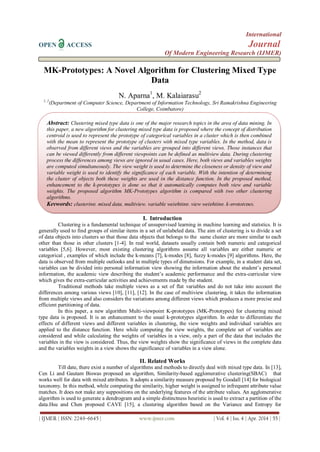 International
OPEN ACCESS Journal
Of Modern Engineering Research (IJMER)
| IJMER | ISSN: 2249–6645 | www.ijmer.com | Vol. 4 | Iss. 4 | Apr. 2014 | 55 |
MK-Prototypes: A Novel Algorithm for Clustering Mixed Type
Data
N. Aparna1
, M. Kalaiarasu2
1, 2
(Department of Computer Science, Department of Information Technology, Sri Ramakrishna Engineering
College, Coimbatore)
I. Introduction
Clustering is a fundamental technique of unsupervised learning in machine learning and statistics. It is
generally used to find groups of similar items in a set of unlabeled data. The aim of clustering is to divide a set
of data objects into clusters so that those data objects that belongs to the same cluster are more similar to each
other than those in other clusters [1-4]. In real world, datasets usually contain both numeric and categorical
variables [5,6]. However, most existing clustering algorithms assume all variables are either numeric or
categorical , examples of which include the k-means [7], k-modes [8], fuzzy k-modes [9] algorithms. Here, the
data is observed from multiple outlooks and in multiple types of dimensions. For example, in a student data set,
variables can be divided into personal information view showing the information about the student’s personal
information, the academic view describing the student’s academic performance and the extra-curricular view
which gives the extra-curricular activities and achievements made by the student.
Traditional methods take multiple views as a set of flat variables and do not take into account the
differences among various views [10], [11], [12]. In the case of multiview clustering, it takes the information
from multiple views and also considers the variations among different views which produces a more precise and
efficient partitioning of data.
In this paper, a new algorithm Multi-viewpoint K-prototypes (MK-Prototypes) for clustering mixed
type data is proposed. It is an enhancement to the usual k-prototypes algorithm. In order to differentiate the
effects of different views and different variables in clustering, the view weights and individual variables are
applied to the distance function. Here while computing the view weights, the complete set of variables are
considered and while calculating the weights of variables in a view, only a part of the data that includes the
variables in the view is considered. Thus, the view weights show the significance of views in the complete data
and the variables weights in a view shows the significance of variables in a view alone.
II. Related Works
Till date, there exist a number of algorithms and methods to directly deal with mixed type data. In [13],
Cen Li and Gautam Biswas proposed an algorithm, Similarity-based agglomerative clustering(SBAC) that
works well for data with mixed attributes. It adopts a similarity measure proposed by Goodall [14] for biological
taxonomy. In this method, while computing the similarity, higher weight is assigned to infrequent attribute value
matches. It does not make any suppositions on the underlying features of the attribute values. An agglomerative
algorithm is used to generate a dendrogram and a simple distinctness heuristic is used to extract a partition of the
data.Hsu and Chen proposed CAVE [15], a clustering algorithm based on the Variance and Entropy for
Abstract: Clustering mixed type data is one of the major research topics in the area of data mining. In
this paper, a new algorithm for clustering mixed type data is proposed where the concept of distribution
centroid is used to represent the prototype of categorical variables in a cluster which is then combined
with the mean to represent the prototype of clusters with mixed type variables. In the method, data is
observed from different views and the variables are grouped into different views. Those instances that
can be viewed differently from different viewpoints can be defined as multiview data. During clustering
process the differences among views are ignored in usual cases. Here, both views and variables weights
are computed simultaneously. The view weight is used to determine the closeness or density of view and
variable weight is used to identify the significance of each variable. With the intention of determining
the cluster of objects both these weights are used in the distance function. In the proposed method,
enhancement to the k-prototypes is done so that it automatically computes both view and variable
weights. The proposed algorithm MK-Prototypes algorithm is compared with two other clustering
algorithms.
Keywords: clustering, mixed data, multiview, variable weighting, view weighting, k-prototypes.
 