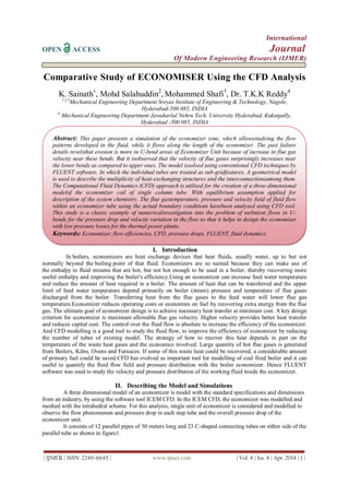 International
OPEN ACCESS Journal
Of Modern Engineering Research (IJMER)
| IJMER | ISSN: 2249–6645 | www.ijmer.com | Vol. 4 | Iss. 4 | Apr. 2014 | 1 |
Comparative Study of ECONOMISER Using the CFD Analysis
K. Sainath1
, Mohd Salahuddin2
, Mohammed Shafi3
, Dr. T.K.K Reddy4
1,2,3
Mechanical Engineering Department Sreyas Institute of Engineering & Technology, Nagole,
Hyderabad-500 085, INDIA
4,
Mechanical Engineering Department Jawaharlal Nehru Tech. University Hyderabad, Kukatpally,
Hyderabad -500 085, INDIA
I. Introduction
In boilers, economizers are heat exchange devices that heat fluids, usually water, up to but not
normally beyond the boiling point of that fluid. Economizers are so named because they can make use of
the enthalpy in fluid streams that are hot, but not hot enough to be used in a boiler, thereby recovering more
useful enthalpy and improving the boiler's efficiency.Using an economizer can increase feed water temperature
and reduce the amount of heat required in a boiler. The amount of heat that can be transferred and the upper
limit of feed water temperature depend primarily on boiler (steam) pressure and temperature of flue gases
discharged from the boiler. Transferring heat from the flue gases to the feed water will lower flue gas
temperature.Economizer reduces operating costs or economies on fuel by recovering extra energy from the flue
gas. The ultimate goal of economizer design is to achieve necessary heat transfer at minimum cost. A key design
criterion for economizer is maximum allowable flue gas velocity. Higher velocity provides better heat transfer
and reduces capital cost. The control over the fluid flow is absolute to increase the efficiency of the economizer.
And CFD modelling is a good tool to study the fluid flow, to improve the efficiency of economizer by reducing
the number of tubes of existing model. The strategy of how to recover this heat depends in part on the
temperature of the waste heat gases and the economics involved. Large quantity of hot flue gases is generated
from Boilers, Kilns, Ovens and Furnaces. If some of this waste heat could be recovered, a considerable amount
of primary fuel could be saved.CFD has evolved as important tool for modelling of coal fired boiler and it can
useful to quantify the fluid flow field and pressure distribution with the boiler economizer. Hence FLUENT
software was used to study the velocity and pressure distribution of the working fluid inside the economizer.
II. Describing the Model and Simulations
A three dimensional model of an economizer is model with the standard specifications and dimensions
from an industry, by using the software tool ICEM CFD. In the ICEM CFD, the economizer was modelled and
meshed with the tetrahedral scheme. For this analysis, single unit of economizer is considered and modelled to
observe the flow phenomenon and pressure drop in each step tube and the overall pressure drop of the
economizer unit.
It consists of 12 parallel pipes of 30 meters long and 23 C-shaped connecting tubes on either side of the
parallel tube as shown in figure1.
Abstract: This paper presents a simulation of the economizer zone, which allowsstudying the flow
patterns developed in the fluid, while it flows along the length of the economizer. The past failure
details revelsthat erosion is more in U-bend areas of Economizer Unit because of increase in flue gas
velocity near these bends. But it isobserved that the velocity of flue gases surprisingly increases near
the lower bends as compared to upper ones. The model issolved using conventional CFD techniques by
FLUENT software. In which the individual tubes are treated as sub-gridfeatures. A geometrical model
is used to describe the multiplicity of heat-exchanging structures and the interconnectionsamong them.
The Computational Fluid Dynamics (CFD) approach is utilised for the creation of a three-dimensional
modelof the economizer coil of single column tube. With equilibrium assumption applied for
description of the system chemistry. The flue gastemperature, pressure and velocity field of fluid flow
within an economizer tube using the actual boundary conditions havebeen analysed using CFD tool.
This study is a classic example of numericalinvestigation into the problem of turbulent flows in U-
bends for the pressure drop and velocity variation in the flow so that it helps in design the economizer
with low pressure losses for the thermal power plants.
Keywords: Economizer, flow efficiencies, CFD, pressure drops, FLUENT, fluid dynamics.
 