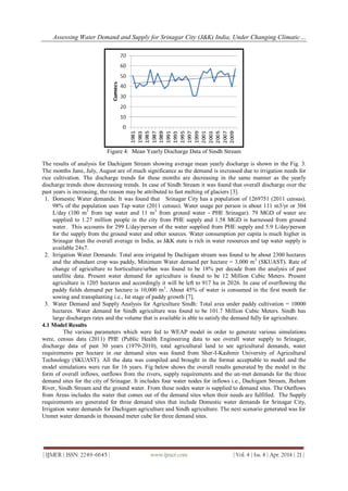 Assessing Water Demand and Supply for Srinagar City (J&K) India, Under Changing Climatic…
| IJMER | ISSN: 2249–6645 | www.ijmer.com | Vol. 4 | Iss. 4 | Apr. 2014 | 21 |
Figure 4: Mean Yearly Discharge Data of Sindh Stream
The results of analysis for Dachigam Stream showing average mean yearly discharge is shown in the Fig. 3.
The months June, July, August are of much significance as the demand is increased due to irrigation needs for
rice cultivation. The discharge trends for these months are decreasing in the same manner as the yearly
discharge trends show decreasing trends. In case of Sindh Stream it was found that overall discharge over the
past years is increasing, the reason may be attributed to fast melting of glaciers [3].
1. Domestic Water demands: It was found that Srinagar City has a population of 1269751 (2011 census).
98% of the population uses Tap water (2011 census). Water usage per person is about 111 m3/yr or 304
L/day (100 m3
from tap water and 11 m3
from ground water - PHE Srinagar). 79 MGD of water are
supplied to 1.27 million people in the city from PHE supply and 1.58 MGD is harnessed from ground
water. This accounts for 299 L/day/person of the water supplied from PHE supply and 5.9 L/day/person
for the supply from the ground water and other sources. Water consumption per capita is much higher in
Srinagar than the overall average in India, as J&K state is rich in water resources and tap water supply is
available 24x7.
2. Irrigation Water Demands: Total area irrigated by Dachigam stream was found to be about 2300 hectares
and the abundant crop was paddy, Minimum Water demand per hectare = 3,000 m3
(SKUAST). Rate of
change of agriculture to horticulture/urban was found to be 18% per decade from the analysis of past
satellite data. Present water demand for agriculture is found to be 12 Million Cubic Meters. Present
agriculture is 1205 hectares and accordingly it will be left to 917 ha in 2026. In case of overflowing the
paddy fields demand per hectare is 10,000 m3
. About 45% of water is consumed in the first month for
sowing and transplanting i.e., Ist stage of paddy growth [7].
3. Water Demand and Supply Analysis for Agriculture Sindh: Total area under paddy cultivation = 10000
hectares. Water demand for Sindh agriculture was found to be 101.7 Million Cubic Meters. Sindh has
large discharges rates and the volume that is available is able to satisfy the demand fully for agriculture.
4.1 Model Results
The various parameters which were fed to WEAP model in order to generate various simulations
were, census data (2011) PHE (Public Health Engineering data to see overall water supply to Srinagar,
discharge data of past 30 years (1979-2010), total agricultural land to see agricultural demands, water
requirements per hectare in our demand sites was found from Sher-I-Kashmir University of Agricultural
Technology (SKUAST). All the data was compiled and brought in the format acceptable to model and the
model simulations were run for 16 years. Fig below shows the overall results generated by the model in the
form of overall inflows, outflows from the rivers, supply requirements and the un-met demands for the three
demand sites for the city of Srinagar. It includes four water nodes for inflows i.e., Dachigam Stream, Jhelum
River, Sindh Stream and the ground water. From these nodes water is supplied to demand sites. The Outflows
from Areas includes the water that comes out of the demand sites when their needs are fulfilled. The Supply
requirements are generated for three demand sites that include Domestic water demands for Srinagar City,
Irrigation water demands for Dachigam agriculture and Sindh agriculture. The next scenario generated was for
Unmet water demands in thousand meter cube for three demand sites.
 