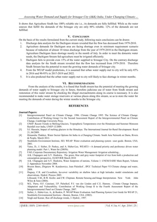 Assessing Water Demand and Supply for Srinagar City (J&K) India, Under Changing Climatic…
| IJMER | ISSN: 2249–6645 | www.ijmer.com | Vol. 4 | Iss. 4 | Apr. 2014 | 25 |
It shows that Agriculture Sindh has 100% reliable site i.e., its demands are fully fulfilled. While as the water
sources that fulfill the demands of the Srinagar city are only 88% reliable. 12% of the demands are not
fulfilled.
V. CONCLUSION
On the basis of the results formulated from the current study, following main conclusions can be drawn:
1. Discharge data analysis for the Dachigam stream revealed that the flow has decreased from 1979-2010.
2. Agriculture demands for Dachigam area are facing shortage even in minimum requirement scenario
because of reduction of almost 10 times discharge from the year of 1979-2010 in the Dachigam stream.
Agriculture Dachigam faces shortage mostly in the month of July. In order to meet the domestic water
needs, the Dachigam Stream fed agriculture must be irrigated efficiently.
3. Dachigam fails to provide even 15% of the water supplied to Srinagar City. On the contrary discharge
data analysis for the Sindh stream revealed that the flow has increased from 1979-2010. Therefore
Sindh Stream has the potential to meet the growing water demands of Srinagar city.
4. From the WEAP model predictions, it is assumed that urban water supply met to city will be only 85%
in 2016 and 90-95% in 2017-2019 and 2022.
5. It is also predicted that the urban water supply met to city will likely to face shortage in winter months.
VI. RECOMMENDATIONS
From the analysis of the results, it is found that Sindh stream has the potential of meeting the growing
demands of water supply to Srinagar city in future, therefore judicious use of water from Sindh stream and
restoration of this water stream by checking the illegal encroachments along its course is necessary. It is also
recommended to make water storage reservoirs at various places along this stream, so as to store the water for
meeting the demands of water during the winter months to the Srinagar city.
REFERENCES
Journal Papers:
[1] Intergovernmental Panel on Climate Change. 1996. Climate Change 1995: The Science of Climate Change:
Contribution of Working Group I to the Second Assessment Report of the Intergovernmental Panel on Climate
Change, Cambridge University Press.
[2] UNEP. Recent Trends in Melting Glaciers, Tropospheric Temperatures over the Himalayas and Summer Monsoon
Rainfall over India, UNEP 12/2009.
[3] S.I. Hussain, Impact of melting glaciers in the Himalaya. The International Journal for Rural Development: Rural
21, 04/2009.
[4] Himanshu Thakkur, Water Sector Options for India in a Changing Climate. South Asia Network on Dams, Rivers
& People, March 2012.
[5] Stockholm Environment Institute, SEI. WEAP: Water evaluation and planning system –user guide. Boston, USA.
2001.
[6] Yates, D., J. Sieber, D. Purkey, and A. Huber-Lee, WEAP21—A demand priority and preference driven water
planning model. Part 1, Water Int (2005b).
[7] FAO, Corporate Documentary Repository. Irrigation Water Management: Irrigation scheduling...
[8] A.K. Chapagain and A.Y. Hoekstra, The green, blue and grey water footprint of rice from both a production and
consumption perspective, ELSEVIER March 2010
[9] A.K. Chapagain and A.Y. Hoekstra, Water footprints of nations, Volume 1: UNESCO-IHE Main Report, Volume
2: Appendices November 2004.
[10] Bryson Bates, Zbigniew W. Kundzewicz, Jean Palutikof , IPCC Technical Paper VI Climate change and water,
2008.
[11] Duguay, C.R. and Co-authors, Ice-cover variability on shallow lakes at high latitudes: model simulations and
observations. Hydrol. Process 2003.
Lillesand, T.M., R.W. Kiefer, and J.W. Chipman. Remote Sensing and Image Interpretation. New York: John
Wiley & Sons (2004).
[12] M.L. Parry, O.F. Canziani, J.P. Palutikof, P.J. van der Linden and C.E. Hanson, Climate Change Impacts,
Adaptation and Vulnerability. Contribution of Working Group II to the Fourth Assessment Report of the
Intergovernmental Panel on Climate Change, 2007.
[13] Sieber, J., Huber-Lee, A., & Raskin, P. WEAP:Water Evaluation And Planning System User Guide for WEAP 21,
Stockholm Environmental Institute—Boston, Boston, USA. (2002).
[14] Singh and Kumar, Run off discharge trends, J. Hydrol., 1997.
 