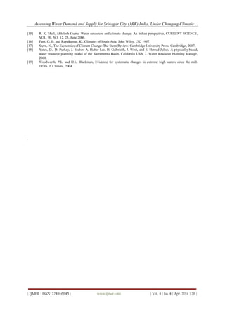 Assessing Water Demand and Supply for Srinagar City (J&K) India, Under Changing Climatic…
| IJMER | ISSN: 2249–6645 | www.ijmer.com | Vol. 4 | Iss. 4 | Apr. 2014 | 26 |
[15] R. K. Mall, Akhilesh Gupta, Water resources and climate change: An Indian perspective, CURRENT SCIENCE,
VOL. 90, NO. 12, 25, June 2006.
[16] Pant, G. B. and Rupakumar, K., Climates of South Asia, John Wiley, UK, 1997.
[17] Stern, N., The Economics of Climate Change: The Stern Review. Cambridge University Press, Cambridge, 2007.
[18] Yates, D., D. Purkey, J. Sieber, A. Huber-Lee, H. Galbraith, J. West, and S. Herrod-Julius, A physically-based,
water resource planning model of the Sacramento Basin, California USA, J. Water Resource Planning Manage,
2008.
[19] Woodworth, P.L. and D.L. Blackman, Evidence for systematic changes in extreme high waters since the mid-
1970s. J. Climate, 2004.
.
 