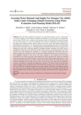 International
OPEN ACCESS Journal
Of Modern Engineering Research (IJMER)
| IJMER | ISSN: 2249–6645 | www.ijmer.com | Vol. 4 | Iss. 4 | Apr. 2014 | 18 |
Assessing Water Demand And Supply For Srinagar City (J&K)
India, Under Changing Climatic Scenarios Using Water
Evaluation And Planning Model (WEAP)
Muzaffar A. Malla1
, Umar Firdous Ahmad2
, Manzoor A. Rather3
,
Muzafar N. Teli4
, Nisar A. Kuchhay5
1, 2, 3, 4, 5
(State Remote Sensing Centre J&K Government)
I. INTRODUCTION
The recent scientific assessment by the Intergovernmental Panel on Climate Change (IPCC) concludes
that, since the late 19th century, anthropogenically induced emissions of gases such as carbon dioxide (CO2)
that trap heat in the atmosphere in the manner of a greenhouse have contributed to an increase in global mean
surface air temperatures of about 0.3 to 0.60
C. Moreover, based on the IPCC’s mid-range scenario of future
greenhouse gas emissions and aerosols and their best estimate of climate sensitivity, a further increase of 20
C is
expected by the year 2100 [1]. The purpose of this paper is to examine the likely impacts of a Climate change
on the supply and demand for water and the resulting socioeconomic implications.. The consequences of these
global climatic changes are already being witnessed in several Himalayan areas where glaciers and glacial lakes
are changing at alarming rates. Climate change is affecting the temperatures, amount of snow and ice in the
Himalayan region as well as rainfall patterns [2]. Due to global warming, the Indo-Gangetic basin of the Indian
subcontinent, where water supply is dominated by melting snow and glacier ice, will be faced with severe
environmental problems. Negative impacts, including seasonal shifts in water supply, flood risks and increased
precipitation variability, will eventually offset benefits incurred by short term increases in runoff from glacier
melt [3]. According to Dr Shakeel Ramshoo, convener of the Climate Change Research working group of
Abstract: The study holds significance keeping in view the global climatic concerns, which began
to cast their shadows on the climate of Jammu and Kashmir as well. In order to accomplish the
present study, WEAP (water evaluation and planning model) of Stockholm Environment Institute
was used. This model is a tool for integrated water resource management and planning like,
forecasting water demand, supply, inflows, outflows, water use, reuse, water quality, priority areas
and Hydropower generation, etc,. During the present study discharge data from 1979-2010 (past
thirty years) of our study rivers i.e., Dachigam Stream and Sindh Stream was used as supply to our
demand sites and also to find the impacts of changing climatic conditions over them. Due to
availability of data upto year 2010 only therefore the scenarios were generated from year 2011
onwards. The water demands for Srinagar i,e., irrigation demands for agriculture and water
supply demands for our domestic needs was analyzed, industrial demands were not analyzed as we
have negligible demands in this sector. The water supplied to our demand sites was mostly
contributed by our study rivers and a little demand was met by ground water. Data was collected
from various agencies like PHE Srinagar, Census data of 2011, Meteorology department etc. This
collected and generated data was given as input to the WEAP model. The model generated the
trends for discharge of our study rivers for next 15 years and at the same time also generated
scenarios calculating our demands and supplies for the future. The model results reveal that there
will be shortages in the requirements met in the urban water needs for some years like 2016, 2017,
2018 and 2020. The results generated from the model outputs will help us in predicting whether
our water resources are going to suffice our growing water needs or not in future. The results will
help in drafting policies for future regarding water supplies and demands under changing climatic
scenarios.
Keywords: Climate change scenarios, Demand sites, Discharge data, Global Climate Change,
WEAP
 