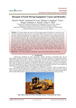International
OPEN ACCESS Journal
Of Modern Engineering Research (IJMER)
| IJMER | ISSN: 2249–6645 | www.ijmer.com | Vol. 4 | Iss. 4 | Apr. 2014 | 34 |
Disrepair of Earth Moving Equipment: Causes and Remedies
David O. Obada1
, Emmanuel B. Lucas2
, Bernard A. Otegbayo3
, Tosin I.
Orogun4
, Ibraheem A. Samotu5
, Chike V. Chira6
1, 5, 6
Department of Mechanical Engineering, Ahmadu Bello University, Zaria, Nigeria.
2
Department of Mechanical Engineering, LAUTECH, Ogbomoso, Nigeria.
3
Department of Mechanical Engineering, University of Greenwich at Medway, United Kingdom.
4
National Veterinary Research Institute, Vom, Jos, Nigeria.
I. Introduction
Earth-moving equipment are large engineering vehicles consisting of articulated parts atop an
undercarriage with tracks or wheels. They are used in heavy construction, especially civil engineering projects,
which often require the moving of millions of cubic meters of earth. Earth-moving equipment comes with
different attachments which serve as the major distinguishing factor to the uses to which they can be put to.
Some types of earth-moving equipment are Bulldozer, Pay-loader, Motor-grader, Excavator, Paver-Machine,
Tractor and Dump truck. In order to ensure the best performance and profitable utilization of the earthmoving
equipment, it is essential that adequate maintenance of the equipment be observed.
The biggest distinction from a cost standpoint is classification of repair as major or a minor repair. A
major repair can alter the depreciation of equipment value due to an extension in service life while a minor
repair is normal maintenance. Many construction and civil engineering companies had experienced problems
and invariably folded up due to incessant scarcity of earthmoving equipment spare parts during servicing.
Fig1: Motor Grader in its State of Disrepair (Source: Construction Site, Ilorin)
Abstract: This study examines the causes of earth-moving equipment breakdown in construction sites
in Nigeria using Kwara State, Ilorin as a case study. Efforts were put in place to survey the reasons
why many earth moving equipment were abandoned in a state of disrepair on sites using questionnaire,
interview and physical observation. Five different types of earth movers were studied and relevant data
were collected and analyzed. The results of data obtained identified some subsystems of the equipment
which are prone to failure leading to quick breakdown of the entire equipment. Among the subsystems,
hydraulic and fuel system contributed significantly to incessant breakdown of the equipment examined,
while traction, electrical and cooling system showed the least tendency to breakdown. Possible reasons
for abandoning the equipment in their states of disrepair include scarcity of faulty part, expensive
maintenance cost, lack of proper training of operator, nonchalant attitude among workers and
improper handling of the repair processes, while the reasons for equipment malfunctioning include use
of wrong tools by technicians, illiteracy amongst operators and technicians and impatience of
operators as identified by the research.
Keywords: earth-moving equipment, maintenance, repair, sub-systems, operators, technicians.
 