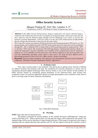 International
OPEN ACCESS Journal
Of Modern Engineering Research (IJMER)
| IJMER | ISSN: 2249–6645 | www.ijmer.com | Vol. 4 | Iss. 4 | Apr. 2014 | 40 |
Office Security System
Bhagare Pradeep M1
, Prof. Mrs. Laturkar A. P.2
1, 2
(Department of E&TC, PES Modern College of Engineering, Pune)
I. INTRODUCTION
Now a day’s security matter is very important. Also day by day its getting critical. Security is different
for different locations and situations with time. By considering all insecurity parameters in society, also by
considering advanced updated technology Office Security System is one of the solution for this problem. In
Office Security System by considering general parameters of the unknown/visitor, staff, persons face
recognition is done. For real time application and low cost high speed purpose cortex controller is used. Since it
gives a very large scope for future expansion, development.
Fig 1: Main Block Schematic
II. Working
PART: 1 (To open door for known person )
This project is basically for security purpose. In this, initially the known staff/employees’ images are
stored as data base in PC . When a person enters via main gate the image will be captured by web camera. The
captured image will be sent for detection of image through serial port. If this image is recognized or the image is
matching with our original data base then and then only PC will sent signal to activate the controller so that it
Abstract: In this Office Security System project, image is captured by web camera, detected image is
compared with original data base for face recognition. If recognized image is known face then open the
door, otherwise sent the unknown image through LAN for displaying a new visitor, to all over the
network in various Departments. If the new visitor is to any one of the related person of staff member
then he will give the instruction to open door for the same visitor.
The Cortex M-3 system can measure all kind of electrical and thermal parameters RTD and so on. The
measured data can be displayed on the LCD/TFT of the system and at the same time can be transmitted
through RS – 485, or Ethernet N/W to remote DAS or DCS monitoring system by using mod bus / RTU
or mod bus / TCP control, The system has N/W with long distance communication function which can
ensure the disturbance rejection capabilities and reliability of the communication network. Hardware
platform use 32 bit embedded arm microprocessor and software platform use the microcontroller and
real time multitasking operating system which is open source. By using all these different port’s
functioning parameters of the Cortex M-3, Office Security System is developed.
Keywords: Discrete Cosine Transform, Face detection, Face Recognition, Discrete Cosine Transform
coefficients, Threshold, Principle Components Analysis, Eigen faces.
 